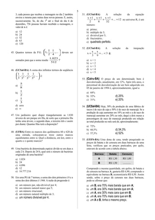 3, cada pessoa que recebeu a mensagem no dia 2 também
enviou a mesma para outras duas novas pessoas. E, assim,
sucessivamente. Se, do dia 1o
até o final do dia 6 de
dezembro, 756 pessoas haviam recebido a mensagem, o
valor de x é:
a) 12
b) 24
c) 52
d) 63
e) 120
45. Quantos termos da P.G. 





,...
4
1
,
2
1
,1 devem ser
somados para que a soma resulte ?
512
023.1
46. (UCSal-BA) A soma dos infinitos termos da seqüência






...
3
1
,
3
1
,
3
1
,
3
1
432
é:
a)
8
5
b)
2
1
c)
3
1
d) zero
ε) ∞
47. Um jardineiro quer dispor triangularmente as 1.830
árvores de um parque em fila, de sorte que a primeira fila
tenha uma árvore, a segunda duas, a terceira três e assim
por diante. Quantas filas terá a disposição?
48. (UFBA) Entre os marcos dos quilômetros 60 e 620 de
uma estrada, colocaram-se treze outros marcos
equidistantes entre si. Qual a distância, em km, entre o
quarto e o quinto marcos?
49. Uma bactéria de determinada espécie divide-se em duas a
cada 2 h. Depois de 24 h, qual será o número de bactérias
originadas de uma bactéria?
a) 1.024
b) 24
c) 4.096
d) 12
e) 16.777.216
50. Em uma PG de 7 termos, a soma dos dois primeiros é 8 e a
soma dos dois últimos é 1.944. A razão da progressão é:
a) um número par, não-divisível por 4;
b) um número natural maior que 5;
c) um número irracional;
d) um número natural múltiplo de 3;
e) um número divisível por 4.
51. (UCSal-BA) A solução da equação
12...
32
1x
8
1x
2
1x
=+
+
+
+
+
+
no universo R, é um
número:
a) primo;
b) múltiplo de 3;
c) divisível por 5;
d) fracionário;
e) quadrado perfeito.
52. (UCSal-BA) A solução da inequação
3...
9
x
3
x
x <+++ é:
a) x < 1
b) x < 2
c) x < 3
d) x < 4
e) x < 5
53. (Cairu-BA) O preço de um determinado bem é
desvalorizado, anualmente, em 12%. Após três anos, o
percentual de desvalorização de um bem adquirido em
05 de janeiro de 1994 é, aproximadamente, igual a:
a) 68%
b) 32% d) 25%
c) 31% e) 20%
54. (UCSal-BA) Hoje, 50% da produção de uma fábrica de
sucos é de suco de caju e 50% é de suco de maracujá. Se a
produção de caju aumentar em 10% ao mês e a de suco de
maracujá aumentar em 20% ao mês, daqui a dois meses a
porcentagem de suco de maracujá produzido em relação
ao total produzido no mês será de, aproximadamente:
a) 72%
b) 60,5% d) 54,3%
c) 57,3% e) 52%
55. (UEFS-BA) Uma dona de casa, tendo pesquisado os
preços de batata e de cenoura em duas barracas de uma
feira, verificou que os preços praticados, por quilo,
estavam de acordo com a tabela abaixo.
Barraca Batata Cenoura
A R$ 1,30 R$ 1,00
B R$ 1,50 ............
Comprando a mesma quantidade, em quilos, de batata e
de cenoura na barraca A, gastaria R$ 6,90; comprando o
equivalente na barraca B, economizaria R$ 0,30. Assim
sendo, sobre o preço da cenoura nas duas barracas,
pode-se afirmar que:
a) em B, era 70% mais barata que em A;
b) em B, era 30% mais barata que em A;
c) em A, era 30% mais cara que em B;
d) em A, era 70% mais cara que em B;
e) em A e B, tinha o mesmo preço.
5
 