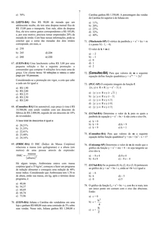 e) 50%
66. (UEFS-BA) Dos R$ 90,00 de mesada que um
adolescente recebe, ele tem uma despesa mensal fixa de
R$ 15,00 para o transporte. Este mês, além da despesa
fixa, ele teve outros gastos correspondentes a R$ 105,00,
e, por esse motivo, precisou tomar emprestados 20% da
mesada do irmão. Com base nessas informações, pode-se
concluir que a soma das mesadas dos dois irmãos
corresponde, em reais, a:
a) 250
b) 245 d) 234
c) 240 e) 230
67. (UEFS-BA) Uma lanchonete cobra R$ 3,00 por uma
pequena refeição e faz a seguinte promoção: o
consumidor que comprar 4 refeições leva mais uma de
graça. Um cliente levou 18 refeições e rateou o valor
pago por 18 pessoas.
Considerando-se a promoção em vigor, a cota que cabe
a cada um foi igual a:
a) R$ 1,90
b) R$ 2,00
c) R$ 2,35
d) R$ 2,50
e) R$ 2,80
68. (Consultec-BA) Um automóvel, cujo preço à vista é R$
14.500,00, está sendo vendido com um desconto de
fábrica de R$ 2.000,00, seguido de um desconto de 10%
do revendedor.
A taxa total de descontos é igual a:
a) 20,21%
b) 21,35%
c) 22,41%
d) 23,40%
e) 24,16%
69. (FBDC-BA) O IMC (Índice de Massa Corpórea)
relaciona a massa (em quilogramas) e a altura (em
metros) de uma pessoa através da expressão:
( )2
altura
massa
IMC =
Há algum tempo, Ambrosiana estava com massa
corpórea igual a 35 kg/m2
, começou a fazer um programa
de redução alimentar e conseguiu uma redução de 40%
nesse índice. Considerando que Ambrosiana tem 1,70 m
de altura, então sua massa, em kg, após o término desse
programa, é:
a) 40,46
b) 54,37
c) 60,69
d) 68,74
e) 73,96
70. (UEFS-BA) Juliana e Carolina são vendedoras em uma
loja e ganham R$ 600,00 mais uma comissão de 5% sobre
suas vendas. Nesse mês, Juliana ganhou R$ 1.200,00 e
Carolina ganhou R$ 1.350,00. A porcentagem das vendas
de Carolina foi superior à de Juliana em:
a) 11%.
b) 20%.
c) 25%.
d) 32%.
e) 40%.
71. (Mackenzie-SP) O vértice da parábola y = x2
+ kx + m
é o ponto V(– 1, – 4).
O valor de k + m é:
a) – 2
b) – 1
c) 0
d) 1
e) 2
72. (Consultec-BA) Para que valores de m a seguinte
equação define função quadrática y = x2m – 1
+ 2x?
73. (PUC-SP) O conjunto imagem da função f:
{(x, y) ∈ R × R | y = x2
– 3} é:
a) {y | y ∈ R e y ≥ 3 }
b) {y | y ∈ R e y ≥ – 3}
c) {y | y ∈ R e y ≤ 3}
d) {y | y ∈ R e y ≥ 0}
e) {y | y ∈ R e y ≥ 3}
74. (UCSal-BA) Determine o valor de k para os quais a
parábola de equação y = x2
– 6x + k não corta o eixo Ox.
a) k > 0
b) k < 0 d) k > 9
c) k < 9 e) k = 1
75. (Consultec-BA) Para que valores de m a seguinte
equação define função quadrática? y = (m + 1)x2
– x + 1?
76. (Unicamp-SP) Determine o valor de m de modo que o
gráfico da função y = x2
+ mx + 8 – m seja tangente ao
eixo dos x.
a) – 8 e 4 d) 8 e 4
b) 4 e 8 e) – 8 e – 4
77. (UCSal-BA) Se os pontos (0, 6), (2, 4) e (3, 0) pertencem
ao gráfico de y = ax2
+ bx + c, então a + b + c é igual a:
a) – 6
b) 6 d) – 5
c) 0 e) 5
78. O gráfico da função f(x) = x2
+ bx + c, com b e c reais, tem
um único ponto em comum com o eixo das abscissas.
Então:
a) c = 0
b) c =
4
b2
c) c =
2
b
7
 