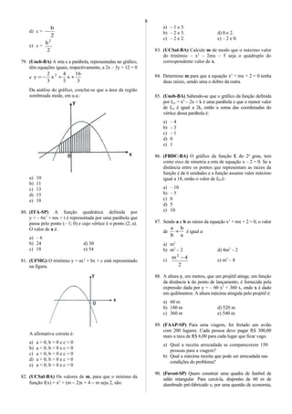 d) c =
2
b
−
e) c =
2
b2
79. (Uneb-BA) A reta e a parábola, representadas no gráfico,
têm equações iguais, respectivamente, a 2x – 3y + 12 = 0
e
3
16
x
3
4
x
3
2
y 2
++−=
Da análise do gráfico, conclui-se que a área da região
sombreada mede, em u.a.:
a) 10
b) 11
c) 13
d) 15
e) 18
80. (ITA-SP) A função quadrática definida por
y = – 6x2
+ mx + t é representada por uma parábola que
passa pelo ponto (– 1; 0) e cujo vértice é o ponto (2; a).
O valor de a é:
a) – 6
b) 24 d) 30
c) 18 e) 54
81. (UFMG) O trinômio y = ax2
+ bx + c está representado
na figura.
A afirmativa correta é:
a) a > 0, b > 0 e c < 0
b) a < 0, b < 0 e c < 0
c) a < 0, b > 0 e c < 0
d) a < 0, b > 0 e c > 0
e) a < 0, b < 0 e c > 0
82. (UCSal-BA) Os valores de m, para que o mínimo da
função f(x) = x2
+ (m − 2)x + 4 − m seja 2, são:
a) – 1 e 3.
b) – 2 e 3. d) 0 e 2.
c) – 2 e 2. e) – 2 e 0.
83. (UCSal-BA) Calcule m de modo que o máximo valor
do trinômio – x2
– 2mx – 5 seja o quádruplo do
correspondente valor de x.
84. Determine m para que a equação x2
+ mx + 2 = 0 tenha
duas raízes, sendo uma o dobro da outra.
85. (Uneb-BA) Sabendo-se que o gráfico da função definida
por f(x) = x2
– 2x + k é uma parábola e que o menor valor
de f(x) é igual a 2k, então a soma das coordenadas do
vértice dessa parábola é:
a) – 4
b) – 3
c) – 1
d) 0
e) 1
86. (FBDC-BA) O gráfico da função f, do 2o
grau, tem
como eixo de simetria a reta de equação x – 2 = 0. Se a
distância entre os pontos que representam as raízes da
função é de 6 unidades e a função assume valor máximo
igual a 18, então o valor de f(0) é:
a) – 10
b) – 5
c) 0
d) 5
e) 10
87. Sendo a e b as raízes da equação x2
+ mx + 2 = 0, o valor
de
a
b
b
a
+ é igual a:
a) m2
b) m2
– 2 d) 4m2
– 2
c)
2
4m2
−
e) m2
– 8
88. A altura y, em metros, que um projétil atinge, em função
da distância x do ponto de lançamento, é fornecida pela
expressão dada por y = – 60 x2
+ 360 x, onde x é dado
em quilômetros. A altura máxima atingida pelo projétil é:
a) 60 m
b) 180 m d) 520 m
c) 360 m e) 540 m
89. (FAAP-SP) Para uma viagem, foi fretado um avião
com 200 lugares. Cada pessoa deve pagar R$ 300,00
mais a taxa de R$ 6,00 para cada lugar que ficar vago.
a) Qual a receita arrecadada se comparecerem 150
pessoas para a viagem?
b) Qual a máxima receita que pode ser arrecadada nas
condições do problema?
90. (Fuvest-SP) Quero construir uma quadra de futebol de
salão retangular. Para cercá-la, disponho de 60 m de
alambrado pré-fabricado e, por uma questão de economia,
8
 