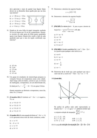 devo aproveitar o muro do quintal (veja figura). Quais
devem ser as dimensões dessa quadra para que sua área
seja máxima?
a) x = 20 m e y = 10 m
b) x = 15 m e y = 30 m
c) x = 12 m e y = 18 m
d) x = 10 m e y = 10 m
e) x = 8 m e y = 30 m
91. Dispõe-se de uma folha de papel retangular medindo
20 cm de largura por 24 cm de comprimento. Deseja-
se recortar em cada quina da folha quatro quadrados
iguais (veja figura). Quanto deve medir o lado de cada
quadrado para que a área da região sombreada seja
máxima?
a) 4,5 cm
b) 5 cm
c) 5,5 cm
d) 6 cm
e) 6,5 cm
92. Um grupo de estudantes de meteorologia pesquisa as
variações bruscas de temperatura numa certa cidade.
Após longa coleta de dados, conclui-se que, às t horas
da madrugada, a temperatura, em um determinado dia,
foi dada por C(t) =
6
t2
− + 4t + 10, em graus Celsius.
Quanto aumentou ou diminuiu a temperatura, nesse dia,
entre 18 e 21 horas?
93. (Consultec-BA) O trinômio ax2
+ bx + c é negativo,
∀x, se:
a) a > 0 e ∆ < 0
b) a < 0 e ∆ > 0
c) a > 0 e ∆ > 0
d) a < 0 e ∆ < 0
94. (Consultec-BA) Se uma equação da forma ax2
+ bx + c = 0,
a ≠ 0, apresenta raízes reais de sinais contrários, então:
a) c / a > 0
b) – b / a > 0
c) c / a < 0
d) a / b > 0
95. Determine o domínio da seguinte função:
( )5xxy −=
96. Determine o domínio da seguinte função:
4x
2x
y
+
−
=
97. (PUC-SP) Os valores de m  R, para os quais o domínio da
função f(x) =
mmxx2
1
2
+−
é R, são:
a) 0 < m < 8
b) m > 10
c) m > 0
d) 1 < m < 2
e) 0 ≤ m ≤ 7
98. (PUC-MG) A função quadrática f(x) = mx2
+ 2(m – 2)x +
m é positiva para qualquer valor real de x se:
a) m ≠ 0
b) 0 < m < 1
c) m > 0
d) m >
4
1
e) m > 1
99. Determine m de modo que, para qualquer que seja o
valor real de x, ocorra mx2
+ 4(m – 1)x + m – 1 > 0.
100.(Uneb-BA)
Da análise do gráfico onde estão representadas as
funções f(x) = – x + 2 e g(x) = x2
, pode-se concluir que
o conjunto-solução da inequação
( )
( )
1
xg
xf
< é:
a) ]– 2, 1[ – {0}
b) ]– 1, 2[ – {0} d) R – [– 1, 2]
c) R – [– 1, 1] e) R – [– 2, 1]
101.O conjunto solução da equação |3x – 2| = 3x – 2 é:
9
 