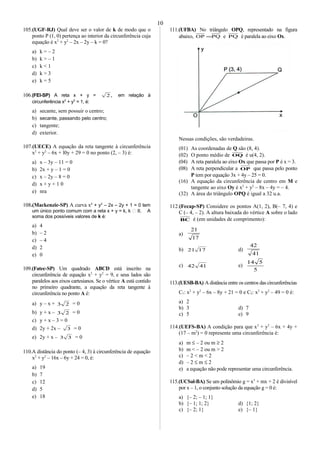 105.(UGF-RJ) Qual deve ser o valor de k de modo que o
ponto P (1, 0) pertença ao interior da circunferência cuja
equação é x2
+ y2
– 2x – 2y – k = 0?
a) k = – 2
b) k > – 1
c) k < 1
d) k > 3
e) k = 5
106.(FEI-SP) A reta x + y = ,2 em relação à
circunferência x2
+ y2
= 1, é:
a) secante, sem possuir o centro;
b) secante, passando pelo centro;
c) tangente;
d) exterior.
107.(UECE) A equação da reta tangente à circunferência
x2
+ y2
– 6x + l0y + 29 = 0 no ponto (2, – 3) é:
a) x – 3y – 11 = 0
b) 2x + y – 1 = 0
c) x – 2y – 8 = 0
d) x + y + 1 0
e) nra
108.(Mackenzie-SP) A curva x2
+ y2
– 2x – 2y + 1 = 0 tem
um único ponto comum com a reta x + y = k, k  R. A
soma dos possíveis valores de k é:
a) 4
b) – 2
c) – 4
d) 2
e) 0
109.(Fatec-SP) Um quadrado ABCD está inscrito na
circunferência de equação x2
+ y2
= 9, e seus lados são
paralelos aos eixos cartesianos. Se o vértice A está contido
no primeiro quadrante, a equação da reta tangente à
circunferência no ponto A é:
a) y – x + 23 = 0
b) y + x – 23 = 0
c) y + x – 3 = 0
d) 2y + 2x – 3 = 0
e) 2y + x – 33 = 0
110.A distância do ponto (– 4, 3) à circunferência de equação
x2
+ y2
– 16x – 6y + 24 = 0, é:
a) 19
b) 7
c) 12
d) 5
e) 18
111.(UFBA) No triângulo OPQ, representado na figura
abaixo, PQOP = e PQ é paralela ao eixo Ox.
Nessas condições, são verdadeiras.
(01) As coordenadas de Q são (8, 4).
(02) O ponto médio de OQ é u(4, 2).
(04) A reta paralela ao eixo Ox que passa por P é x = 3.
(08) A reta perpendicular a OP que passa pelo ponto
P tem por equação 3x + 4y – 25 = 0.
(16) A equação da circunferência de centro em M e
tangente ao eixo Oy é x2
+ y2
– 8x – 4y = – 4.
(32) A área do triângulo OPQ é igual a 32 u.a.
112.(Fecap-SP) Considere os pontos A(1, 2), B(– 7, 4) e
C (– 4, – 2). A altura baixada do vértice A sobre o lado
BC é (em unidades de comprimento):
a)
17
21
b) 1721 d)
41
42
c) 4142 e)
5
514
113.(UESB-BA) A distância entre os centros das circunferências
C1: x2
+ y2
– 6x – 8y + 21 = 0 e C2: x2
+ y2
– 49 = 0 é:
a) 2
b) 3 d) 7
c) 5 e) 9
114.(UEFS-BA) A condição para que x2
+ y2
– 6x + 4y +
(17 – m2
) = 0 represente uma circunferência é:
a) m ≤ – 2 ou m ≥ 2
b) m < – 2 ou m > 2
c) – 2 < m < 2
d) – 2 ≤ m ≤ 2
e) a equação não pode representar uma circunferência.
115.(UCSal-BA) Se um polínômio g = x3
+ mx + 2 é divisível
por x – 1, o conjunto solução da equação g = 0 é:
a) {– 2; – 1; 1}
b) {– 1; 1; 2} d) {1; 2}
c) {– 2; 1} e) {– 1}
10
 