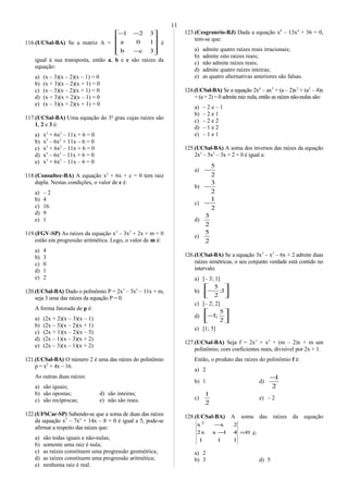 116.(UCSal-BA) Se a matriz A =










−
−−
3cb
10a
321
é
igual à sua transposta, então a, b e c são raízes da
equação:
a) (x – 3)(x – 2)(x – 1) = 0
b) (x + 3)(x – 2)(x + 1) = 0
c) (x – 3)(x – 2)(x + 1) = 0
d) (x + 3)(x + 2)(x – 1) = 0
e) (x – 3)(x + 2)(x + 1) = 0
117.(UCSal-BA) Uma equação do 3o
grau cujas raízes são
1, 2 e 3 é:
a) x3
+ 6x2
– 11x + 6 = 0
b) x3
– 6x2
+ 11x – 6 = 0
c) x3
+ 6x2
– 11x + 6 = 0
d) x3
– 6x2
– 11x + 6 = 0
e) x3
+ 6x2
– 11x – 6 = 0
118.(Consultec-BA) A equação x2
+ 6x + c = 0 tem raiz
dupla. Nestas condições, o valor de c é:
a) – 2
b) 4
c) 16
d) 9
e) 1
119.(FGV-SP) As raízes da equação x3
– 3x2
+ 2x + m = 0
estão em progressão aritmética. Logo, o valor de m é:
a) 4
b) 3
c) 0
d) 1
e) 2
120.(UCSal-BA) Dado o polinômio P = 2x3
– 3x2
– 11x + m,
seja 3 uma das raízes da equação P = 0.
A forma fatorada de p é:
a) (2x + 2)(x – 3)(x – 1)
b) (2x – 3)(x – 2)(x + 1)
c) (2x + 1)(x – 2)(x – 3)
d) (2x – 1)(x – 3)(x + 2)
e) (2x – 3)(x – 1)(x + 2)
121.(UCSal-BA) O número 2 é uma das raízes do polinômio
p = x3
+ 4x – 16.
As outras duas raízes:
a) são iguais;
b) são opostas; d) são inteiras;
c) são recíprocas; e) não são reais.
122.(UFSCar-SP) Sabendo-se que a soma de duas das raízes
da equação x3
– 7x2
+ 14x – 8 = 0 é igual a 5, pode-se
afirmar a respeito das raízes que:
a) são todas iguais e não-nulas;
b) somente uma raiz é nula;
c) as raízes constituem uma progressão geométrica;
d) as raízes constituem uma progressão aritmética;
e) nenhuma raiz é real.
123.(Cesgranrio-RJ) Dada a equação x8
– 13x4
+ 36 = 0,
tem-se que:
a) admite quatro raízes reais irracionais;
b) admite oito raízes reais;
c) não admite raízes reais;
d) admite quatro raízes inteiras;
e) as quatro alternativas anteriores são falsas.
124.(UCSal-BA) Se a equação 2x4
– ax3
+ (a – 2)x2
+ (a2
– 4)x
+ (a + 2) = 0 admite raiz nula, então as raízes não-nulas são:
a) – 2 e – 1
b) – 2 e 1
c) – 2 e 2
d) – 1 e 2
e) – 1 e 1
125.(UCSal-BA) A soma dos inversos das raízes da equação
2x3
– 5x2
– 3x + 2 = 0 é igual a:
a)
2
5
−
b)
2
3
−
c)
2
1
−
d)
2
3
e)
2
5
126.(UCSal-BA) Se a equação 3x3
– x2
– 6x + 2 admite duas
raízes simétricas, o seu conjunto verdade está contido no
intervalo:
a) [– 3; 1]
b) 





− 1;
2
5
c) [– 2; 2]
d) 





−
2
5
;1
e) [1; 5]
127.(UCSal-BA) Seja f = 2x3
+ x2
+ (m – 2)x + m um
polinômio, com coeficientes reais, divisível por 2x + 1.
Então, o produto das raízes do polinômio f é:
a) 2
b) 1 d)
2
1−
c)
2
1
e) – 2
128.(UCSal-BA) A soma das raízes da equação
0
111
41xx2
2xx2
=−
−
é:
a) 2
b) 3 d) 5
11
 