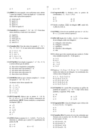 c) 4 e) 6
129.(FBDC) Se uma equação, com coeficientes reais, admite
1 como raiz simples, 3 como raiz dupla e(1 + i) como raiz
tripla, então o grau dessa equação é:
a) menor que 4;
b) igual a 4;
c) igual a 3;
d) igual a 6;
e) maior ou igual a 9.
130.(Uneb-BA) Se a equação x3
– 3x2
– 4x + 12 = 0 tem duas
raízes simétricas, a outra raíz é um número:
a) negativo;
b) irracional;
c) maior que 12;
d) entre 2 e 4;
e) entre 0 e 1.
131.(Consultec-BA) Uma das raízes da equação x3
– 5x2
+
17x – 13 = 0 é 2 + 3i. As suas outras raízes complexas são:
a) 2 + 3i e 1 – 6i.
b) 2 – 3i e 1.
c) 2 – 3i e – 1.
d) 2 – 3i e 1 + 3i.
e) – 2 – 3i e 1 + 6i.
132.(UCSal-BA) Com relação à equação x3
– x2
+ 4x – 4 = 0,
é correto afirmar que ela admite:
a) duas raízes imaginárias conjugadas;
b) três raízes reais cujo produto é – 4;
c) três raízes reais cuja soma é 1;
d) três raízes reais cuja soma é 4;
e) duas raízes reais distintas.
133.(UESB-BA) Sabe-se que o número complexo 1 – i é raiz
da equação x3
– 4x2
+ 6x – 4 = 0.
As demais raízes dessa equação são:
a) – 1 – i e 2.
b) – 1 + i e – 2.
c) – 1 + i e 2.
d) 1 + i e – 2.
e) 1 + i e 2.
134.(PUCCamp-SP) Sabe-se que os pontos A = (0, 0),
B = (1, 4) e C = (3, 6) são vértices consecutivos do
paralelogramo ABCD. Nessas condições, o comprimento
da diagonal BD é:
a) 2
b) 3
c) 22
d) 5
e) 5
135.(UFSC) Dados os pontos A (–1, –1), B (5, – 7) e C (x, 2),
determine x, sabendo que o ponto C é equidistante dos
pontos A e B.
a) x = 8
b) x = 6 d) x = 12
c) x = 15 e) x = 7
136.(Cesgranrio-RJ) A distância entre os pontos de
coordenadas (– 3, – 5) e (– 3, 9) é:
a) 4
b) 9 d) 14
c) 12 e) 15
137.Calcule a mediana AM do triângulo ABC, sendo A(2,
1), B(4, 6) e C(8, 2).
138.(UFMG) A área de um quadrado que tem A = (4, 8) e
B = (– 2, 2) como vértices opostos é:
139.(PUC-SP) Sendo A(3, 1), B(4, – 4) e C(– 2, 2) os vértices
de um triângulo, então esse triângulo é:
a) retângulo e não isósceles;
b) retângulo e isósceles;
c) eqüilátero;
d) isósceles e não retângulo;
e) nda.
140.Os valores que r deve assumir para que o ponto (r, 2) diste
cinco unidades do ponto (0, – 2) são iguais a:
a) 1 e 2
b) 0 e 2
c) – 3 e 3
d) – 1 e 2
e) 3 e 4
140.Sejam µ1 = (1, 2), µ2 = (3, 4) e µ3 = (1, –1) os pontos
médios dos lados de um triângulo. As coordenadas dos
vértices desse triângulo são:
a) (– 1, – 3), (3, 7), (3, 1)
b) (2, 4), (3, 7), (3, 2)
c) (2, 5), (1, 4), (–1, 6)
d) (1, 3), (0, 2), (1, 4)
e) (1, 3), (3, 7), (3, 1)
142.(UCSal-BA) Se o ponto P(0, m) pertence ao gráfico da
parábola de equação y = x2
– 4x + 1 e Q é vértice dessa
parábola, o segmento PQ mede:
a) 10
b) 8 d) 52
c) 6 e) 22
143.(Cesgranrio-RJ) A área do triângulo cujos vértices são
(1, 2), (3, 4) r (4, – 1) é igual a:
a) 6
b) 8 d) 10
c) 9 e) 12
144.(Consultec-BA) Os pontos do eixo das ordenadas que
formam com os pontos A(1, 0) e B(5, 0) um triângulo
de área igual a 16 são:
a) (0, 8) ou (0, – 8)
b) (0, 8) ou (0, 7)
c) (8, 0) ou (– 8, 0)
d) (8, 0) ou (0, – 8)
12
 