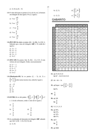 e) (3, 0) ou (0, – 8)
145.O valor de k para os pontos (5, k), (0, 0) e (6, 2) formem
um triângulo de área igual a 10 u.a. é igual a:
a) 5 ou
3
5+
b) 5 ou
3
5−
c) – 5 ou
3
5
d) 5 ou
2
5
e) 5 ou
2
5−
146.(PUC-SP) São dados os pontos A(0, – k), B(k, 1) e C(0, 1).
Sabendo que a área do triângulo ABC é 10, então k é
igual a:
a) 3 e – 2
b) 5 e – 4
c) 6 e – 1
d) 2 e – 5
e) 4 e 2
147.(PUC-SP) Os pontos A(k, 0), B(1, –2) e C(3, 2) são
vértices de um triângulo. Então, necessariamente:
a) k = – 1
b) k = – 2
c) k = 2
d) k ≠ –2
e) k ≠ 2
148.(Mackenzie-SP) Se os pontos (2, – 3), (4, 3) e






2
k
,5 estão numa mesma reta, então k é igual a:
a) – 12
b) – 6
c) 6
d) 12
e) 18
149.(UCMG) Se os três pontos ,t,
2
1
A 











0,
3
2
B e C
(– 1, 6) são colineares, então o valor de t é igual a:
a)
2
1
b)
3
1
d)
5
3
c)
2
3
e)
6
5
150.As coordenadas do baricentro do triângulo ABC sabendo
que A(0, 3), B(– 1, 0) e C(2, 0), são:
a) (1, 0)
b) (2, 3) d) 





0,
3
1
c) (3, 2) e) 





3
1
,0
GABARITO
0 1 2 3 4 5 6 7 8 9
0 – 19 03 D E A 21
0
60 B E
1 C B ↓ 72 36 A 5 48 E 6
2 E C D C A E E ↓ 45 40
3 B E A B D C 60 A 6 ↓
4 A D D B B ↓ 48% C C C
5 ↓ A ↓ B ↓ 35% ↓ D B ↓
6 3% 01 45 35 A C C A B D
7 ↓ ↓ C D C 02 A 12 B D
8 C 05 B E 20 E D C D E
9 A E D A E A ↓ A A C
10 ↓ E C B A B C C A B
11 D ↓ E C C C E B D C
12 D E C A B D C B B E
13 D B A E D A D 05 36 D
15 C A D A A B B E D D
15 D – – – – – – – – –
12. a) 25.24.23.22
b) 265
– 26.25.24.23.22
27. 04 + 08 + 16
39. a) Ímpar > par 





>
25
12
25
13
b) 8%
45.
8
1
50. a) 108
b)
9
2
52. V, F, V, F, F
54. a) 50%
b) 33%
c) 16%
d) 67%
56. a) 0
b)
4
3
59. a) 3000
13
 