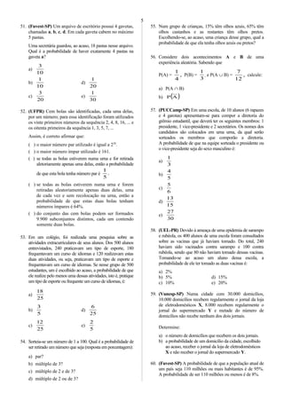 51. (Fuvest-SP) Um arquivo de escritório possui 4 gavetas,
chamadas a, b, c, d. Em cada gaveta cabem no máximo
5 pastas.
Uma secretária guardou, ao acaso, 18 pastas nesse arquivo.
Qual é a probabilidade de haver exatamente 4 pastas na
gaveta a?
a)
10
3
b)
10
1
d)
20
1
c)
20
3
e)
30
1
52. (UFPR) Cem bolas são identificadas, cada uma delas,
por um número; para essa identificação foram utilizados
os vinte primeiros números da sequência 2, 4, 8, 16, ... e
os oitenta primeiros da sequência 1, 3, 5, 7, ...
Assim, é correto afirmar que:
( ) o maior número par utilizado é igual a 220
.
( ) o maior número ímpar utilizado é 161.
( ) se todas as bolas estiverem numa urna e for retirada
aletoriamente apenas uma delas, então a probabilidade
de que esta bola tenha número par é .
5
1
( ) se todas as bolas estiverem numa urna e forem
retiradas aleatoriamente apenas duas delas, uma
de cada vez e sem recolocação na urna, então a
probabilidade de que estas duas bolas tenham
números ímpares é 64%.
( ) do conjunto das cem bolas podem ser formados
9.900 subconjuntos distintos, cada um contendo
somente duas bolas.
53. Em um colégio, foi realizada uma pesquisa sobre as
atividades extracurriculares de seus alunos. Dos 500 alunos
entrevistados, 240 praticavam um tipo de esporte, 180
frequentavam um curso de idiomas e 120 realizavam estas
duas atividades, ou seja, praticavam um tipo de esporte e
frequentavam um curso de idiomas. Se nesse grupo de 500
estudantes, um é escolhido ao acaso, a probabilidade de que
ele realize pelo menos uma dessas atividades, isto é, pratique
um tipo de esporte ou frequente um curso de idiomas, é:
a)
25
18
b)
5
3
d)
25
6
c)
25
12
e)
5
2
54. Sorteia-se um número de 1 a 100. Qual é a probabilidade de
ser retirado um número que seja (resposta em porcentagem):
a) par?
b) múltiplo de 3?
c) múltiplo de 2 e de 3?
d) múltiplo de 2 ou de 3?
55. Num grupo de crianças, 15% têm olhos azuis, 65% têm
olhos castanhos e as restantes têm olhos pretos.
Escolhendo-se, ao acaso, uma criança desse grupo, qual a
probabilidade de que ela tenha olhos azuis ou pretos?
56. Considere dois acontecimentos A e B de uma
experiência aleatória. Sabendo que
P(A) = ,
4
1
P(B) =
3
1
e P(A ∪ B) = ,
12
7
calcule:
a) P(A ∩ B)
b) ( )AP
57. (PUCCamp-SP) Em uma escola, de 10 alunos (6 rapazes
e 4 garotas) apresentam-se para compor a diretoria do
grêmio estudantil, que deverá ter os seguintes membros: 1
presidente, 1 vice-presidente e 2 secretários. Os nomes dos
candidatos são colocados em uma urna, da qual serão
sorteados os membros que comporão a diretoria.
A probabilidade de que na equipe sorteada o presidente ou
o vice-presidente seja do sexo masculino é:
a)
3
1
b)
5
4
c)
6
5
d)
15
13
e)
30
27
58. (UEL-PR) Devido à ameaça de uma epidemia de sarampo
e rubéola, os 400 alunos de uma escola foram consultados
sobre as vacinas que já haviam tomado. Do total, 240
haviam sido vacinados contra sarampo e 100 contra
rubéola, sendo que 80 não haviam tomado dessas vacinas.
Tomando-se ao acaso um aluno dessa escola, a
probabilidade de ele ter tomado as duas vacinas é:
a) 2%
b) 5% d) 15%
c) 10% e) 20%
59. (Vunesp-SP) Numa cidade com 30.000 domicílios,
10.000 domicílios recebem regularmente o jornal da loja
de eletrodomésticos X, 8.000 recebem regularmente o
jornal do supermercado Y e metade do número de
domicílios não recebe nenhum dos dois jornais.
Determine:
a) o número de domicílios que recebem os dois jornais.
b) a probabilidade de um domicílio da cidade, escolhido
ao acaso, receber o jornal da loja de eletrodomésticos
X e não receber o jornal do supermercado Y.
60. (Fuvest-SP) A probabilidade de que a população atual de
um país seja 110 milhões ou mais habitantes é de 95%.
A probabilidade de ser 110 milhões ou menos é de 8%.
5
 