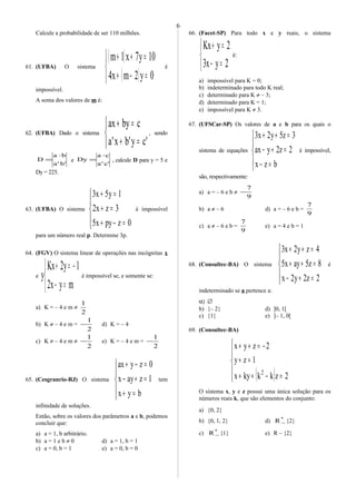 Calcule a probabilidade de ser 110 milhões.
61. (UFBA) O sistema
( )
( )


=−+
=++
0y2mx4
10y7x1m
é
impossível.
A soma dos valores de m é:
62. (UFBA) Dado o sistema



=+
=+
'cy'bx'a
cbyax
, sendo
'b'a
ba
D
⋅
= e
'c'a
ca
Dy
⋅
= , calcule D para y = 5 e
Dy = 225.
63. (UFBA) O sistema





=−+
=+
=+
0zpyx5
3zx2
1y5x3
é impossível
para um número real p. Determine 3p.
64. (FGV) O sistema linear de operações nas incógnitas x
e



=−
−=+
myx2
1y2Kx
y é impossível se, e somente se:
a) K = – 4 e m ≠
2
1
b) K ≠ – 4 e m =
2
1
− d) K = – 4
c) K ≠ – 4 e m ≠
2
1
− e) K = – 4 e m =
2
1
−
65. (Cesgranrio-RJ) O sistema





=+
=+−
=−+
byx
1zayx
0zyax
tem
infinidade de soluções.
Então, sobre os valores dos parâmetros a e b, podemos
concluir que:
a) a = 1, b arbitrário.
b) a = 1 e b ≠ 0 d) a = 1, b = 1
c) a = 0, b = 1 e) a = 0, b = 0
66. (Facet-SP) Para todo x e y reais, o sistema



=−
=+
2yx3
2yKx
é:
a) impossível para K = 0;
b) indeterminado para todo K real;
c) determinado para K ≠ – 3;
d) determinado para K = 1;
e) impossível para K ≠ 3.
67. (UFSCar-SP) Os valores de a e b para os quais o
sistema de equações





=−
=+−
=++
bzx
2z2yax
3z5y2x3
é impossível,
são, respectivamente:
a) a = – 6 e b ≠
9
7
−
b) a ≠ – 6 d) a = – 6 e b =
9
7
c) a ≠ – 6 e b =
9
7
e) a = 4 e b = 1
68. (Consultec-BA) O sistema





=+−
=++
=++
2z2y2x
8z5ayx5
4zy2x3
é
indeterminado se a pertence a:
α) ∅
b) {– 2} d) ]0, 1[
c) {1} e) ]– 1, 0[
69. (Consultec-BA)
( )




=−++
=+
−=++
2zkkkyx
1zy
2zyx
2
O sistema x, y e z possui uma única solução para os
números reais k, que são elementos do conjunto:
a) {0, 2}
b) {0, 1, 2} d) *
R − {2}
c) *
R − {1} e) R – {2}
6
 