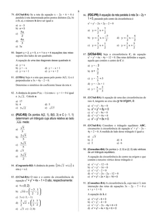 79. (UCSal-BA) Se a reta da equação x – 2y + 6 = 0 é
paralela à reta determinada pelos pontos distintos (2a, b)
e (b, a), o número b deve ser igual a:
a) a – 3
b) a + 5
c)
2
a5
d)
3
a4
e) 5a
80. Sejam y = 2, y = 5, x = 1 e x = 4 equações das retas-
suporte dos lados de um quadrado.
A equação de uma das diagonais desse quadrado é:
a) y = x
b) y = – x d) y = – x + 1
c) y = x + 1 e) y = x + 2
81. (UFBA) Seja r a reta que passa pelo ponto A(3, 1) e é
perpendicular a 3x + 4y – 2 = 0.
Determine o simétrico do coeficiente linear da reta r.
82. A distância do ponto P (a; – 1) à reta x – y + 1 = 0 é igual
a .23 Calcule a.
a) 17
b) 4 d) 5
c) 25 e) 17
83. (PUC-RS) Os pontos A(2, 1), B(0, 3) e C (– 1, 1)
determinam um triângulo cuja altura relativa ao lado
AB mede:
a)
5
5
b)
5
52
c)
5
53
d) 5
e)
2
23
84. (Cesgranrio-RJ) A distância do ponto ( )1,1220 + à
reta y = x é:
85. (UCSal-BA) O raio e o centro da circunferência de
equação x2
+ y2
+ 4x – 1 = 0 são, respectivamente:
a) 9 e (0; 2)
b) 10 e 




 −
2
1
;
2
3
c) 3 e (–3; – 1)
d) 2
2
3
e 





2
7
;
2
3
e) 5 e (– 2; 0)
86. (FDC-PR) A equação da reta paralela à reta 3x – 2y +
1 = 0, passando pelo centro da circunferência é:
x2
+ y2
– 2x + 2y – 2 = 0
a)
2
7
x
2
3
y +=
b)
2
7
x
2
3
y
−
+= d)
2
5
x
2
3
y −=
c)
2
1
x
2
3
y += e)
2
5
x
2
3
y +=
87. (UCSal-BA) Seja a circunferência C, de equação
x2
+ y2
+ 6x – 4y + 12 = 0. Das retas definidas a seguir,
aquela que contém o centro de C é:
a) y = – 3
b) x =
2
3
c) y = 3
3
x
+
d) y = – 2x + 1
e) y =
3
2
2
x
+
88. (UCSal-BA) A equação de uma das circunferências de
raio 4, tangente ao eixo dos y na origem, é:
a) x2
+ y2
– 8y = 0
b) x2
+ y2
+ 8y = 0
c) x2
– y2
– 8x = 0
d) x2
+ y2
+ 8x = 0
e) x2
– y2
+ 8x = 0
89. (UCSal-BA) Considere o triângulo equilátero ABC,
circunscrito à circunferência de equação x2
+ y2
– 2x –
4y + 2 = 0. A medida do lado desse triângulo é igual a:
a) 3
b) 2 d) 4
c) 3 e) 6
90. (Consultec-BA) Os pontos (– 2; 0) e (2; 0) são vértices
de um triângulo equilátero.
A equação da circunferência de centro na origem e que
contém o terceiro vértice desse triângulo é:
a) x2
+ y2
– 12 = 0
b) x2
+ y2
– 16 = 0
c) x2
+ y2
– 2 = 0
d) x2
+ y2
– 2x – 2y – 12 = 0
e) x2
+ y2
– 2x + 2y – 16 = 0
91. (Consultec-BA) A circunferência λ, cujo raio é 3, tem
interseção das retas de equações 3x – 2y – 7 = 0 e
x + y + 1 = 0.
A equação de λ é:
a) x2
+ y2
– 6 = 0
b) x2
+ y2
– 4 = 0
c) x2
+ y2
– 2x – 4y + 4 = 0
d) x2
+ y2
– 4x + 2y + 6 = 0
8
 