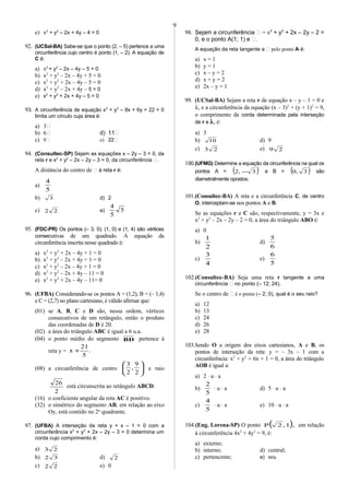 e) x2
+ y2
– 2x + 4y – 4 = 0
92. (UCSal-BA) Sabe-se que o ponto (2, – 5) pertence a uma
circunferência cujo centro é ponto (1, – 2). A equação de
C é:
a) x2
+ y2
– 2x – 4y – 5 = 0
b) x2
+ y2
– 2x – 4y + 5 = 0
c) x2
+ y2
+ 2x – 4y – 5 = 0
d) x2
+ y2
– 2x + 4y – 5 = 0
e) x2
+ y2
+ 2x + 4y – 5 = 0
93. A circunferência de equação x2
+ y2
– 8x + 6y + 22 = 0
limita um círculo cuja área é:
a) 3
b) 6 d) 11
c) 9 e) 22
94. (Consultec-SP) Sejam as equações x – 2y – 3 = 0, da
reta r e x2
+ y2
– 2x – 2y – 3 = 0, da circunferência .
A distância do centro de  à reta r é:
a)
5
4
b) 3 d) 2
c) 22 e) 5
5
4
95. (FDC-PR) Os pontos (– 3, 0), (1, 0) e (1, 4) são vértices
consecutivas de um quadrado. A equação da
circunferência inscrita nesse quadrado é:
a) x2
+ y2
+ 2x – 4y + 1 = 0
b) x2
+ y2
– 2x + 4y + 1 = 0
c) x2
+ y2
– 2x – 4y + 1 = 0
d) x2
+ y2
– 2x + 4y – 11 = 0
e) x2
+ y2
+ 2x – 4y – 11= 0
96. (UFBA) Considerando-se os pontos A = (1,2), B = (– 1,4)
e C = (2,7) no plano cartesiano, é válido afirmar que:
(01) se A, B, C e D são, nessa ordem, vértices
consecutivos de um retângulo, então o produto
das coordenadas de D é 20.
(02) a área do triângulo ABC é igual a 6 u.a.
(04) o ponto médio do segmento BD pertence à
reta y = .
5
21
x +
(08) a circunferência de centro 





2
9
,
2
3
e raio
2
26
está circunscrita ao retângulo ABCD.
(16) o coeficiente angular da reta AC é positivo.
(32) o simétrico do segmento AB, em relação ao eixo
Oy, está contido no 2o
quadrante.
97. (UFBA) A interseção da reta y + x – 1 = 0 com a
circunferência x2
+ y2
+ 2x – 2y – 3 = 0 determina um
corda cujo comprimento é:
a) 23
b) 32 d) 2
c) 22 e) 0
98. Sejam a circunferência  = x2
+ y2
+ 2x – 2y – 2 =
0, e o ponto A(1; 1) e .
A equação da reta tangente a  pelo ponto A é:
a) x = 1
b) y = 1
c) x – y = 2
d) x + y = 2
e) 2x – y = 1
99. (UCSal-BA) Sejam a reta r de equação x – y – 1 = 0 e
λ, e a circunferência da equação (x – 3)2
+ (y + 1)2
= 9,
o comprimento da corda determinada pela interseção
de r e λ, é:
a) 3
b) 10 d) 9
c) 23 e) 29
100.(UFMG) Determine a equação da circunferência na qual os
pontos A = ( )3,2 − e B = ( )3,0 são
diametralmente opostos.
101.(Consultec-BA) A reta e a circunferência C, de centro
O, interceptam-se nos pontos A e B.
Se as equações r e C são, respectivamente, y = 3x e
x2
+ y2
– 2x – 2y – 2 = 0, a área do triângulo ABO é:
a) 0
b)
2
1
d)
6
5
c)
4
3
e)
5
6
102.(Consultec-BA) Seja uma reta r tangente a uma
circunferência  no ponto (– 12; 24).
Se o centro de  é o ponto (– 2; 0), qual é o seu raio?
a) 12
b) 13
c) 24
d) 26
e) 28
103.Sendo O a origem dos eixos cartesianos, A e B, os
pontos de interseção da reta: y = – 3x – 1 com a
circunferência: x2
+ y2
+ 6x + 1 = 0, a área do triângulo
AOB é igual a:
a) 2 ⋅ u ⋅ a
b)
5
2
⋅ u ⋅ a d) 5 ⋅ u ⋅ a
c)
5
4
⋅ u ⋅ a e) 10 ⋅ u ⋅ a
104.(Eng. Lorena-SP) O ponto ( ),1,2P em relação
à circunferência 4x2
+ 4y2
= 9, é:
a) externo;
b) interno; d) central;
c) pertencente; e) nra.
9
 