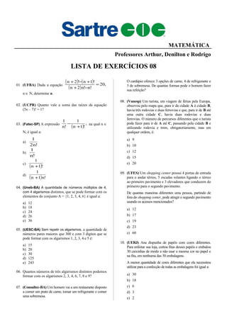 MATEMÁTICA
Professores Arthur, Denilton e Rodrigo
LISTA DE EXERCÍCIOS 08
01. (UFBA) Dada a equação
( ) ( )
( )
,20
!n!n2n
!1n!2n
=
−+
+−+
n ∈ N, determine n.
02. (UCPR) Quanto vale a soma das raízes da equação
(5x – 7)! = 1?
03. (Fatec-SP) A expressão
( )
,
!1n
1
!n
1
+
− na qual n ∈
N, é igual a:
a)
!n2
1
b)
!n
1
c)
( )!1n
1
+
d)
( ) !n1n
1
+
04. (Uneb-BA) A quantidade de números múltiplos de 4,
com 4 algarismos distintos, que se pode formar com os
elementos do conjunto A = {1, 2, 3, 4, 6} é igual a:
a) 12
b) 18
c) 24
d) 26
e) 36
05. (UESC-BA) Sem repetir os algarismos, a quantidade de
números pares maiores que 300 e com 3 dígitos que se
pode formar com os algarismos 1, 2, 3, 4 e 5 é:
a) 15
b) 20
c) 30
d) 125
e) 243
06. Quantos números de três algarismos distintos podemos
formar com os algarismos 2, 3, 4, 6, 7, 8 e 9?
07. (Consultec-BA) Um homem vai a um restaurante disposto
a comer um prato de carne, tomar um refrigerante e comer
uma sobremesa.
O cardápio oferece 3 opções de carne, 4 de refrigerante e
5 de sobremesa. De quantas formas pode o homem fazer
sua refeição?
08. (Vunesp) Um turista, em viagem de férias pela Europa,
observou pelo mapa que, para ir da cidade A à cidade B,
havia três rodovias e duas ferrovias e que, para ir de B até
uma outra cidade C, havia duas rodovias e duas
ferrovias. O número de percursos diferentes que o turista
pode fazer para ir de A até C, passando pela cidade B e
utilizando rodovia e trem, obrigatoriamente, mas em
qualquer ordem, é:
a) 9
b) 10
c) 12
d) 15
e) 20
09. (UFES) Um shopping center possui 4 portas de entrada
para o andar térreo, 5 escadas rolantes ligando o térreo
ao primeiro pavimento e 3 elevadores que conduzem do
primeiro para o segundo pavimento.
De quantas maneiras diferentes uma pessoa, partindo de
fora do shopping center, pode atingir o segundo pavimento
usando os acessos mencionados?
a) 12
b) 17
c) 19
d) 23
e) 60
10. (UERJ) Ana dispunha de papéis com cores diferentes.
Para enfeitar sua loja, cortou fitas desses papéis e embalou
30 caixinhas de modo a não usar a mesma cor no papel e
na fita, em nenhuma das 30 embalagens.
A menor quantidade de cores diferentes que ela necessitou
utilizar para a confecção de todas as embalagens foi igual a:
a) 30
b) 18
c) 6
d) 3
e) 2
 
