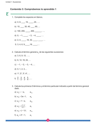 4
Unidad 1: Sucesiones
Contenido 3: Comprobemos lo aprendido 1
1.	 Complete los espacios en blanco.
	 a) 4, 8, ___, 16, ____, 24, ….
	 b) 10, ___, 30, 40, ___, 60, …
	 c) 100, 200, ____, 400, ______, ….
	 d) 0, -1, ____, -3, -4, ____, …
	 e) 2, 4, ____, 16, 32, ____, ____, …
	 f) 3, 4, 6, 9,____,18, ____,…
2.	 Calcule el término general an
de las siguientes sucesiones:
	 a) 3, 6, 9, 12, …..
	 b) 6, 12, 18, 24, …
	 c) -1, -2, -3, -4, …
	 d) 0, 1, 2, 3,…
	 e) 12
, 22
, 32
, 42
, …
	 f) 1
2
, 2
3
, 3
4
, 4
5
, …
3.	 Calcule los primeros 5 términos y el término particular indicado a partir del término general
dado.
	 a) an = -n,	 a15
	 b) an = 3n+1,	 a9
	 c) an = 1-n,	 a20
	 d) an = 
2
1 n
b l ,	 a7
	 e) an = (-1)n
,	 a10
	 f) an = 2n
-1,	 a7
 