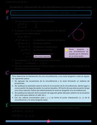 94
Unidad 4: Geometría Analítica
Contenido 6: Intersección de una circunferencia y una recta tangente a esta
1.	 Con las ecuaciones dadas se forma el sistema
		 x2
+y2
 = 2		 ①
		 y = x+2	 	 ②
2.	 Al sustituir ② en ① se obtiene una ecuación de segundo
grado la cual se debe resolver:
	 	 x2
+(x+2)2
 = 2
x2
+x2
+4x+4 = 2
	      2x2
+4x+2 = 0
x2
+2x+1 = 0
	 (x+1)2
 = 0
	 x+1 = 0
	 x = -1 Una única solución
3.	 Se sustituye en ② el valor encontrado anteriormente.
	 Como x = -1, entonces y = -1+2 = 1.
4.	 Con los valores anteriores se forma el punto (-1, 1), el cual es la intersección de la
circunferencia y la recta dada.
Determine la intersección de la circunferencia x2
+y2
 = 2 y la recta y = x+2.
Para determinar la intersección de una circunferencia y una recta tangente a esta se siguen
los siguientes pasos:
1.	 Se agrupan las ecuaciones de la circunferencia y la recta formando un sistema de
ecuaciones.
2.	 Se sustituye la expresión para la recta en la ecuación de la circunferencia, dando lugar a
una ecuación de segundo grado, la cual se resuelve. (El hecho de que esta ecuación tenga
una única solución indica que efectivamente la recta es tangente a la circunferencia).
3.	 Se sustituye la solución de la ecuación de segundo grado del paso anterior en la ecuación
de la recta para obtener el valor de y.
4. Con los valores encontrados para x y y se forma el punto intersección (x, y) de la
circunferencia y la recta tangente dada.
Encuentre las intersecciones de cada circunferencia con la recta tangente dada:
a) x2
+y2
 = 5, y = 2x+5
b) x2
+y2
 = 2	 y = -x+2
Recta tangente a
una circunferencia es
aquella que la interseca
en un único punto.
O
y
x2
(-1,1) x2
+y2
=2
y=x+2
Se desarrolla el cuadrado del binomio
Se reducen términos
Se divide por 2 ambos lados
Se factoriza el trinomio
Se extrae raíz cuadrada
 