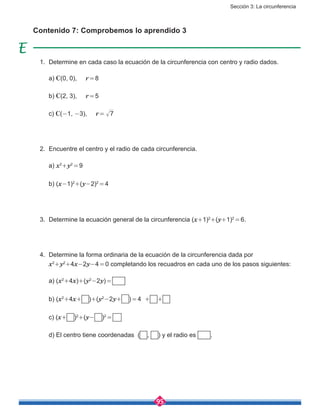 Sección 3: La circunferencia
95
Contenido 7: Comprobemos lo aprendido 3
1.	 Determine en cada caso la ecuación de la circunferencia con centro y radio dados.
	a) C(0, 0), r = 8
	 b) C(2, 3), r = 5
	c) C(-1, -3), r =  7
2.	 Encuentre el centro y el radio de cada circunferencia.
	a) x2
+y2
 = 9
	 b) (x-1)2
+(y-2)2
 = 4
3.	 Determine la ecuación general de la circunferencia (x+1)2
+(y+1)2
 = 6.
4.	 Determine la forma ordinaria de la ecuación de la circunferencia dada por
	 x2
+y2
+4x-2y-4 = 0 completando los recuadros en cada uno de los pasos siguientes:
	 a) (x2
+4x)+(y2
-2y) = 
	 b) (x2
+4x+ )+(y2
-2y+ ) = 4 + +
	 c) (x+ )2
+(y- )2
 = 
	 d) El centro tiene coordenadas ( , ) y el radio es .
 