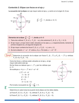 Sección 2: La Elipse
105
Contenido 2: Elipse con focos en el eje y
Determine en cada inciso la ecuación de la elipse con los datos dados.
a) Focos F1
(0, 3) y F2
(0, -3), vértices V1
(0, 4) y V2
(0, -4).
b) Focos F1
(0, 1) y F2
(0, -1), vértices V1
(0, 3) y V2
(0, -3).
La ecuación de la elipse con eje mayor sobre el eje y, y centro en el origen (0, 0) es:
	 	
b
x
a
y
12
2
2
2
+ = , donde a > b > 0.
Elementos de la elipse
b
x
a
y
12
2
2
2
+ = , donde a>b > 0
1.	 Tiene dos vértices V1
(0, a) y V2
(0, -a) y dos extremos E1
(b, 0) y E2
(-b, 0).
2.	 El eje mayor y el eje menor están ubicados en los ejes y y x respectivamente, teniendo el
primero longitud 2a y el segundo longitud 2b.
3.	 El eje mayor contiene los focos F1
(0, c) y F2
(0, -c), con c > 0.
4.	 Se da la relación c a b2 2 2
= - entre a, b y c. Por tanto c a b2 2
= - .
Determine la ecuación de la elipse con focos F1
(0, 7 ) y F2
(0, - 7 ) y vértices
V1
(0, 4) y V2
(0, -4).
Como los focos y vértices están ubicados en el eje y, el eje
mayor está sobre este eje.
De los focos se deduce que c =  7 y por los vértices que
a = 4.
Se sustituye a = 4 y c =  7 en c2
 = a2
-b2
		
,
b
b
b
b
b b
7 4
7 16
16 7
9
3 0
2 2 2
2
2
2
2
= -
= -
= -
=
=
^
^
h
h
Por lo tanto, la ecuación es
x y
9 16 1
2 2
+ = .
Ejemplo
y
x
P(x, y)
F1
(0, c)
F2
(0, -c)
V1
(0, a)
E2
(-b, 0 ) E1
(b, 0 )
V2
(0, -a)
O
x
y
O
V๛(0, 4)
V๜(0,-4)
E๛(3, 0)E๜(-3, 0)
F๛(0, )7
F๜(0, )7
 