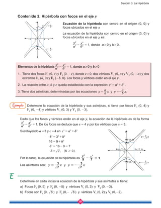 Sección 3: La Hipérbola
111
Contenido 2: Hipérbola con focos en el eje y
Determine en cada inciso la ecuación de la hipérbola y sus asíntotas si tiene:
a) Focos F1
(0, 5) y F2
(0, -5) y vértices V1
(0, 3) y V2
(0, -3).
b) Focos son F1
(0, 8 ) y F2
(0,- 8 ) y vértices V1
(0, 2) y V2
(0,-2).
Ecuación de la hipérbola con centro en el origen (0, 0) y
focos ubicados en el eje y
La ecuación de la hipérbola con centro en el origen (0, 0) y
focos ubicados en el eje y es:
	
a
y
b
x
12
2
2
2
- = , donde a > 0 y b > 0.
Elementos de la hipérbola
a
y
b
x
12
2
2
2
- = , donde a > 0 y b > 0
1.	 Tiene dos focos F1
(0, c) y F2
(0, -c), donde c > 0; dos vértices V1
(0, a) y V2
(0, -a) y dos
extremos E1
(b, 0) y E2
(-b, 0). Los focos y vértices están en el eje y.
2.	 La relación entre a, b y c queda establecida con la expresión c a b2 2 2
= + .
3. Tiene dos asíntotas, determinadas por las ecuaciones y .y
b
a
x y
b
a
x= =-
Determine la ecuación de la hipérbola y sus asíntotas, si tiene por focos F1
(0, 4) y
F2
(0, -4) y vértices V1
(0, 3) y V2
(0, -3).
Dado que los focos y vértices están en el eje y, la ecuación de la hipérbola es de la forma
a
y
b
x
12
2
2
2
- = . De los focos se deduce que c  =  4 y por los vértices que a  =  3.
Sustituyendo a = 3 y c = 4 en c a b2 2 2
= +
,
b
b
b
b b
4 3
16 9
16 9 7
7 0
2 2 2
2
2
2
= +
= +
= - =
= ^ h
Por lo tanto, la ecuación de la hipérbola es
y x
9 7 1
2 2
- =
Las asíntotas son: y x
7
3
= y y x
7
3
=-
Ejemplo
y
x
F2
a
-a
c
-c
b-b
PF1
O
y= x
a
b
y=- x
a
b
y
x
F2(0, -4)
E2( , 0)
V2
V1
F1(0, 4)
E1( , 0)
O
3
-3
-4
4
7- 7
y= x
7
3
y=- x
7
3
 