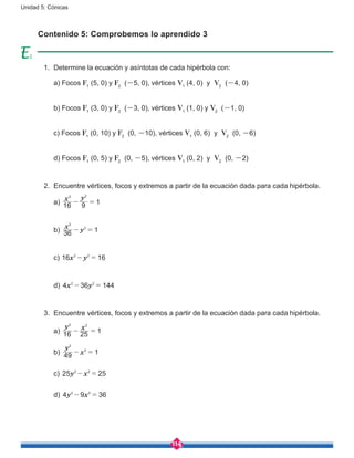 114
Unidad 5: Cónicas
1.	 Determine la ecuación y asíntotas de cada hipérbola con:
	 a) Focos F1
(5, 0) y F2
(-5, 0), vértices V1
(4, 0) y V2
(-4, 0)
	 b) Focos F1
(3, 0) y F2
(-3, 0), vértices V1
(1, 0) y V2
(-1, 0)
	 c) Focos F1
(0, 10) y F2
(0, -10), vértices V1
(0, 6) y V2
(0, -6)
	 d) Focos F1
(0, 5) y F2
(0, -5), vértices V1
(0, 2) y V2
(0, -2)
2.	 Encuentre vértices, focos y extremos a partir de la ecuación dada para cada hipérbola.
	a)
x y
16 9 1
2 2
- =
	b)
x
y36 1
2
2
- =
	c) x y16 162 2
- =
	d) x y4 36 1442 2
- =
3.	 Encuentre vértices, focos y extremos a partir de la ecuación dada para cada hipérbola.
	a)
y x
16 25 1
2 2
- =
	b)
y
x49 1
2
2
- =
	c) y x25 252 2
- =
	d) y x4 9 362 2
- =
Contenido 5: Comprobemos lo aprendido 3
2
 