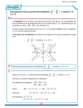 Sección 3: La Hipérbola
115
Desafío
Demostración de la ecuación de la hipérbola
a
x
b
y
12
2
2
2
- = , donde a > 0
y b > 0
Demuestre que la ecuación de la hipérbola
a
x
b
y
12
2
2
2
- = , donde a > 0 y b > 0.
Sean F1
(c, 0) y F2
(-c, 0) los focos de la hipérbola
a
x
b
y
12
2
2
2
- = , donde c > a > 0.
Sea P(x,y) un punto cualquiera en la hipérbola.
Por definición de hipérbola | |PF PF
PF PF
a
a
2
2
1 2
1 2 !
- =
- =
Como PF PFx c y x c yy1
2 2
2
2 2
= - + = + +^ ^h h ,
Entonces x c y x c y a22 2 2 2
!- + - + + =^ ^h h
Se transpone x c y
x c y x c y a2
2 2
2 2 2 2
!
+ +
- + = + +
^
^ ^
h
h h
Definición
La Hipérbola es el conjunto de todos los puntos P del plano con la propiedad de
que la diferencia de las distancias de P a los puntos fijos F1
y F2
, llamados focos, es
constante, es decir, |PF1
-PF2
 |= 2a, donde a > 0.
El punto medio del segmento que une a F1
y F2
se llama centro O de la hipérbola,
V1
y V2
son los vértices de esta.
La ecuación de la hipérbola con centro en el origen (0, 0) y focos ubicados en el eje
x es:
			
a
x
b
y
12
2
2
2
- = , donde a > 0 y b > 0.
y
a-a c-c
b
-b
x
y= x
P
F1F2
O
b
a
y=- x
b
a
 