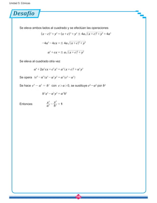 116
Unidad 5: Cónicas
Desafío
Se eleva ambos lados al cuadrado y se efectúan las operaciones
( ) ( )x c y x c y a x c y a
a cx a x c y
a cx a x c y
4 4
4 4 4
2 2 2 2 2 2 2
2 2 2
2 2 2
!
!
!
- + = + + + + +
- - = + +
+ = + +^
^
^
h
h
h
Se eleva al cuadrado otra vez
a a cx c x a x c a y24 2 2 2 2 2 2 2
+ + = + +^ h
Se opera c a x a y a c a2 2 2 2 2 2 2 2
- - = -] ^g h
Se hace c a b2 2 2
- = con c > a > 0, se sustituye c2
-a2
por b2
b x a y a b2 2 2 2 2 2
- =
Entonces
a
x
b
y
12
2
2
2
- =
 