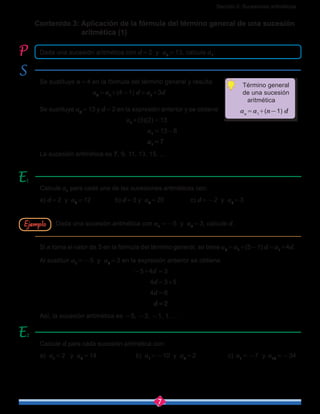 Sección 2: Sucesiones aritméticas
7
Se sustituye n = 4 en la fórmula del término general y resulta
a4 = a1
+(4-1) d = a1
+3d
Se sustituye a4 = 13 y d = 2 en la expresión anterior y se obtiene
				 a1
+(3)(2) = 13
				 a1 = 13-6
				 a1 = 7
La sucesión aritmética es 7, 9, 11, 13, 15, …
Si n toma el valor de  5 en la fórmula del término general, se tiene a5 = a1
+(5-1) d = a1
+4d.
Al sustituir a1 = -5 y a5 = 3 en la expresión anterior se obtiene
					 -5+4d  = 3
					 4d = 3+5
					 4d = 8
					 d = 2
Así, la sucesión aritmética es -5, -3, -1, 1, …
Calcule a1
para cada una de las sucesiones aritméticas con:
a) d = 2 y a4 = 12		 b) d = 3 y a6 = 20		 c) d = -2 y a7 = 3
Calcule d para cada sucesión aritmética con:
a) a1 = 2 y a4 = 14		 b) a1
= -10 y a7 = 2		 c) a1 = -7 y a10 = -34
Ejemplo
Contenido 3: Aplicación de la fórmula del término general de una sucesión 	
aritmética (1)
Dada una sucesión aritmética con d = 2 y a4 = 13, calcule a1
.
Dada una sucesión aritmética con a1 = -5 y a5 = 3, calcule d.
2
Término general
de una sucesión
aritmética
   an = a1
+(n-1) d
 