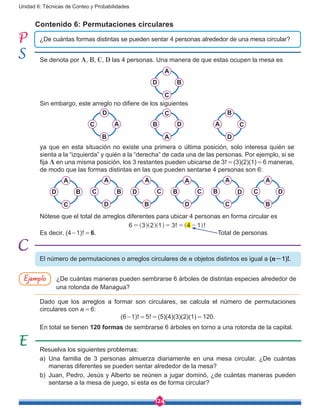 124
Unidad 6: Técnicas de Conteo y Probabilidades
Contenido 6: Permutaciones circulares
¿De cuántas formas distintas se pueden sentar 4 personas alrededor de una mesa circular?
Se denota por A, B, C, D las 4 personas. Una manera de que estas ocupen la mesa es
A
BD
C
Sin embargo, este arreglo no difiere de los siguientes
D
AC
B
C
DB
A
B
CA
D
ya que en esta situación no existe una primera o última posición, solo interesa quién se
sienta a la “izquierda” y quién a la “derecha” de cada una de las personas. Por ejemplo, si se
fija A en una misma posición, los 3 restantes pueden ubicarse de 3! = (3)(2)(1) = 6 maneras,
de modo que las formas distintas en las que pueden sentarse 4 personas son 6:
A
CD
B
A
CB
D
A
DB
C
A
DC
B
A
BC
D
A
BD
C
Nótese que el total de arreglos diferentes para ubicar 4 personas en forma circular es
! !6 3 2 1 3 4 1= = = -^ ^ ^ ^h h h h
Es decir, (4-1)! = 6.							 Total de personas
Resuelva los siguientes problemas:
a)	Una familia de 3 personas almuerza diariamente en una mesa circular. ¿De cuántas
maneras diferentes se pueden sentar alrededor de la mesa?
b)	 Juan, Pedro, Jesús y Alberto se reúnen a jugar dominó, ¿de cuántas maneras pueden
sentarse a la mesa de juego, si esta es de forma circular?
¿De cuántas maneras pueden sembrarse 6 árboles de distintas especies alrededor de
una rotonda de Managua?
Dado que los arreglos a formar son circulares, se calcula el número de permutaciones
circulares con n = 6:
(6-1)! = 5! = (5)(4)(3)(2)(1) = 120.
En total se tienen 120 formas de sembrarse 6 árboles en torno a una rotonda de la capital.
El número de permutaciones o arreglos circulares de n objetos distintos es igual a (n-1)!.
Ejemplo
 