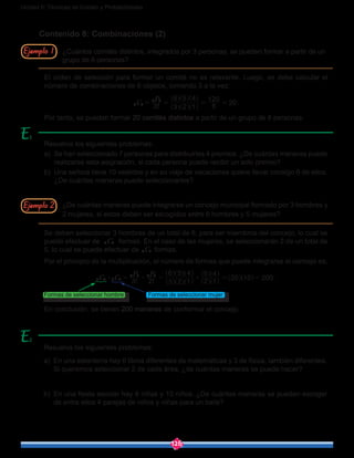 126
Unidad 6: Técnicas de Conteo y Probabilidades
Contenido 8: Combinaciones (2)
¿Cuántos comités distintos, integrados por 3 personas, se pueden formar a partir de un
grupo de 6 personas?
El orden de selección para formar un comité no es relevante. Luego, se debe calcular el
número de combinaciones de 6 objetos, tomando 3 a la vez:
!C
P
3 3 2 1
6 5 4
6
120
206 3
6 3
= = = =
^
^
^
^
^
^
h
h
h
h h
h
.
Por tanto, se pueden formar 20 comités distintos a partir de un grupo de 6 personas.
Resuelva los siguientes problemas:
a)	 En una estantería hay 6 libros diferentes de matemáticas y 3 de física, también diferentes.
Si queremos seleccionar 2 de cada área, ¿de cuántas maneras se puede hacer?
b)	 En una fiesta escolar hay 8 niñas y 10 niños. ¿De cuántas maneras se pueden escoger
de entre ellos 4 parejas de niños y niñas para un baile?
Resuelva los siguientes problemas:
a)	 Se han seleccionado 7 personas para distribuirles 4 premios. ¿De cuántas maneras puede
realizarse esta asignación, si cada persona puede recibir un solo premio?
b)	 Una señora tiene 10 vestidos y en su viaje de vacaciones quiere llevar consigo 6 de ellos.
¿De cuántas maneras puede seleccionarlos?
¿De cuántas maneras puede integrarse un concejo municipal formado por 3 hombres y
2 mujeres, si estos deben ser escogidos entre 6 hombres y 5 mujeres?
Se deben seleccionar 3 hombres de un total de 6, para ser miembros del concejo, lo cual se
puede efectuar de C6 3 formas. En el caso de las mujeres, se seleccionarán 2 de un total de
5, lo cual se puede efectuar de C5 2 formas.
Por el principio de la multiplicación, el número de formas que puede integrarse el concejo es:
! !C C
P P
3 2 3 2 1
6 5 4
2 1
5 4
20 10 2006 3 5 2
6 3 5 2
$ $ $= = = =
^
^
^
^
^
^
]
]
]
]
^ ^
h
h
h
h h
h g
g g
g
h h .
Formas de seleccionar hombre		 Formas de seleccionar mujer
En conclusión, se tienen 200 maneras de conformar el concejo.
Ejemplo 2
Ejemplo 1
1
2
 