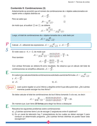 Sección 1: Técnicas de conteo
127
Contenido 9: Combinaciones (3)
Calcule C4 2 utilizando las expresiones
! !
!
C
r n r
n
n r =
-^ h
y !C r
P
n r
n r
= .
Anteriormente se encontró que el número de combinaciones de r objetos seleccionados sin
repetir entre n objetos distintos es
					 !C r
P
n r
n r
= .			 ①
Pero se sabe que
					
!
!
P
n r
n
n r =
-^ h
,		 ②
de modo que, al sustituir ② en ①, se obtiene
					 !
!
!
! !
!
C r
n r
n
r n r
n
n r =
-
=
-
]
]
g
g .
Luego, el total de combinaciones de r objetos tomados de n, está dado por
					 .
En este caso n = 4, r = 2, de modo que
! !
!
C
2 4 2
4
2 1 2 1
4 3 2 1
2
12
64 2 =
-
= = =
^
^
^ ^
^
^
^
^
^
h h
h
h
h
h
h
h
h
.
Pero también
!C
P
2 2 1
4 3
2
12
64 2
4 2
= = = =
^
] ]
^h
g g
h
.
Con ambas fórmulas se obtiene 6 como resultado. Se observa que el cálculo del total de
combinaciones se simplifica utilizando !C r
P
n r
n r
= .
Resuelva los siguientes problemas sobre combinaciones:
a)	 ¿Cuántas opciones tiene Luis de escoger 2 asignaturas entre 6 optativas?
b)	 En un canal de televisión hay 7 presentadores de los cuales se deben escoger 3 para
conducir un determinado programa. ¿De cuántas formas distintas se puede hacer esta
escogencia?
Encadaincisocalculeeltotaldecombinacionessolicitadousandolasfórmulas
! !
!
C
r n r
n
n r =
-^ h
y !C r
P
n r
n r
= .
a)	 C4 3 						b) C5 2
Juan quiere regalar a Lucía 3 libros y elegirlos entre 6 que ella quiere leer. ¿De cuántas
maneras puede escoger los tres libros?
Se debe calcular el total de combinaciones de los 6 libros tomando 3 a la vez, es decir:
! !
!
C
3 6 3
6
3 2 1 3 2 1
6 5 4 3 2 1
6
120
206 3 =
-
= = =]
^
^
^
^
^
^ ^
^
^
^
^
^
g
h
h
h
h h
h
h
h
h
h
h
h
.
De manera que Juan tiene 20 formas para elegir los libros a obsequiar.
Ejemplo
1
2
 