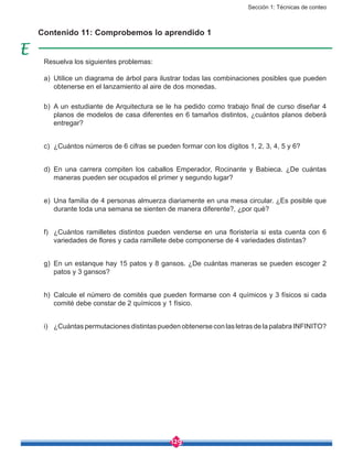 Sección 1: Técnicas de conteo
129
Contenido 11: Comprobemos lo aprendido 1
Resuelva los siguientes problemas:
a)	 Utilice un diagrama de árbol para ilustrar todas las combinaciones posibles que pueden
obtenerse en el lanzamiento al aire de dos monedas.
b)	 A un estudiante de Arquitectura se le ha pedido como trabajo final de curso diseñar 4
planos de modelos de casa diferentes en 6 tamaños distintos, ¿cuántos planos deberá
entregar?
c)	 ¿Cuántos números de 6 cifras se pueden formar con los dígitos 1, 2, 3, 4, 5 y 6?
d)	En una carrera compiten los caballos Emperador, Rocinante y Babieca. ¿De cuántas
maneras pueden ser ocupados el primer y segundo lugar?
e)	 Una familia de 4 personas almuerza diariamente en una mesa circular. ¿Es posible que
durante toda una semana se sienten de manera diferente?, ¿por qué?
f)	 ¿Cuántos ramilletes distintos pueden venderse en una floristería si esta cuenta con 6
variedades de flores y cada ramillete debe componerse de 4 variedades distintas?
g)	 En un estanque hay 15 patos y 8 gansos. ¿De cuántas maneras se pueden escoger 2
patos y 3 gansos?
h)	 Calcule el número de comités que pueden formarse con 4 químicos y 3 físicos si cada
comité debe constar de 2 químicos y 1 físico.
i)	 ¿Cuántas permutaciones distintas pueden obtenerse con las letras de la palabra INFINITO?
 