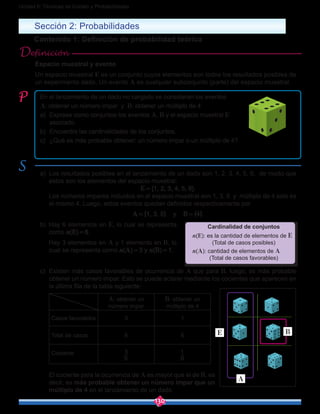 130
Unidad 6: Técnicas de Conteo y Probabilidades
Sección 2: Probabilidades
Contenido 1: Definición de probabilidad teórica
Espacio muestral y evento
Un espacio muestral E es un conjunto cuyos elementos son todos los resultados posibles de
un experimento dado. Un evento A es cualquier subconjunto (parte) del espacio muestral.
Definición
En el lanzamiento de un dado no cargado se consideran los eventos
A: obtener un número impar y B: obtener un múltiplo de 4
a)	 Exprese como conjuntos los eventos A, B y el espacio muestral E
asociado.
b)	 Encuentre las cardinalidades de los conjuntos.
c)	 ¿Qué es más probable obtener: un número impar o un múltiplo de 4?
a)	 Los resultados posibles en el lanzamiento de un dado son 1, 2, 3, 4, 5, 6, de modo que
estos son los elementos del espacio muestral:
E = {1, 2, 3, 4, 5, 6}.
	 Los números impares incluidos en el espacio muestral son 1, 3, 5 y múltiplo de 4 solo es
el mismo 4. Luego, estos eventos quedan definidos respectivamente por
A = {1, 3, 5} y B = {4}.
b)	 Hay 6 elementos en E, lo cual se representa
como n(E) = 6.
	 Hay 3 elementos en A y 1 elemento en B, lo
cual se representa como n(A) = 3 y n(B) = 1.
c)	 Existen más casos favorables de ocurrencia de A que para B, luego, es más probable
obtener un número impar. Esto se puede aclarar mediante los cocientes que aparecen en
la última fila de la tabla siguiente:
A: obtener un
número impar
B: obtener un
múltiplo de 4
Casos favorables 3 1
Total de casos 6 6
Cociente
6
3
6
1
	 El cociente para la ocurrencia de A es mayor que el de B, es
decir, es más probable obtener un número impar que un
múltiplo de 4 en el lanzamiento de un dado.
Cardinalidad de conjuntos
n(E): es la cantidad de elementos de E
(Total de casos posibles)
n(A): cantidad de elementos de A
(Total de casos favorables)
A
BE
 