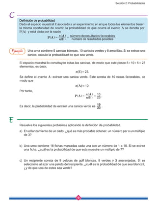 Sección 2: Probabilidades
131
Definición de probabilidad
Dado el espacio muestral E asociado a un experimento en el que todos los elementos tienen
la misma oportunidad de ocurrir, la probabilidad de que ocurra el evento A se denota por
P(A) y está dada por la razón
número de resultados posibles
número de resultados favorables
P A
E
A
n
n
= =]
]
]
g
g
g
.
Una urna contiene 5 canicas blancas, 10 canicas verdes y 8 amarillas. Si se extrae una
canica, calcule la probabilidad de que sea verde.
El espacio muestral lo constituyen todas las canicas, de modo que este posee 5+10+8 = 23
elementos, es decir,
n(E) = 23.
Se define el evento A: extraer una canica verde. Este consta de 10 casos favorables, de
modo que
n(A) = 10.
Por tanto,
					 P A
E
A
n
n
23
10
= =]
]
]
g
g
g
.
Es decir, la probabilidad de extraer una canica verde es 23
10
.
Ejemplo
Resuelva los siguientes problemas aplicando la definición de probabilidad.
a)	 En el lanzamiento de un dado, ¿qué es más probable obtener: un número par o un múltiplo
de 3?
b)	 Una urna contiene 18 fichas marcadas cada una con un número de 1 a 18. Si se extrae
una ficha, ¿cuál es la probabilidad de que esta muestre un múltiplo de 7?
c)	Un recipiente consta de 9 pelotas de golf blancas, 8 verdes y 3 anaranjadas. Si se
selecciona al azar una pelota del recipiente, ¿cuál es la probabilidad de que sea blanca?,
¿y de que una de estas sea verde?
 