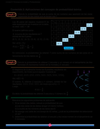 132
Unidad 6: Técnicas de Conteo y Probabilidades
Contenido 2: Aplicaciones del concepto de probabilidad teórica
Calcule la probabilidad de que la suma de los números que aparecen en las caras
superiores de dos dados que se lanzan sea 7.
Los 36 pares del espacio muestral E de
este experimento se muestran en la tabla,
es decir, n(E) = 36
El evento definido como
A: la suma de los resultados es 7
consta de los 6 pares :
(6,1), (5, 2), (4, 3), (3, 4), (2, 5), (1, 6).
Así, n(A) = 6 y
P A
E
A
n
n
36
6
6
1
= = =^
^
^
h
h
h
En conclusión, la probabilidad de obtener 7 como suma de los números de las caras en el
lanzamiento de dos dados es 6
1
.
Calcule la probabilidad de obtener 2 escudos y un número en el lanzamiento de tres
monedas (N representa número en la moneda y E escudo).
El diagrama de la derecha revela los 8 posibles resultados del
experimento, de modo que el espacio muestral es
E = {EEE, EEN, ENE, ENN, NEE, NEN, NNE, NNN}.
Así, n(E) = 8.
El evento A: obtener 2 escudos y 1 número, consta de los
resultados: EEN, ENE, NEE, de modo que n(A) = 3.
Luego,
P A 8
3
=^ h .
Es decir, la probabilidad de obtener 2 escudos y 1 número es 8
3
.
Resuelva los siguientes problemas de aplicación:
1.	 Si se lanzan dos dados, calcule la probabilidad de que:
	 a) Las dos caras de los dados tengan el mismo número.
	 b) La suma de los números de las caras sea 8.
2.	 Se escoge una carta de una baraja de 52 cartas, ¿cuál es la probabilidad de seleccionar
un as?
3.	 Determine la probabilidad de obtener un escudo y dos veces número en el lanzamiento de
3 monedas.
Ejemplo 2
Ejemplo 1
1 2 3 4 5 6
1 (1,1) (1, 2) (1, 3) (1, 4) (1, 5) (1, 6)
2 (2,1) (2, 2) (2, 3) (2, 4) (2, 5) (2, 6)
3 (3,1) (3, 2) (3, 3) (3, 4) (3, 5) (3, 6)
4 (4,1) (4, 2) (4, 3) (4, 4) (4, 5) (4, 6)
5 (5,1) (5, 2) (5, 3) (5, 4) (5, 5) (5, 6)
6 (6,1) (6, 2) (6, 3) (6, 4) (6, 5) (6, 6)
Suman 7
1ra 2da 3raMonedas
E
E
N
E
N
E
N
N
E
N
E
N
E
N
 