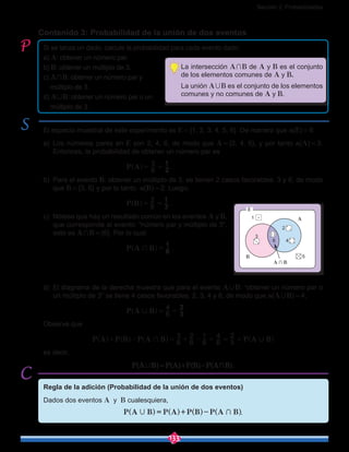 Sección 2: Probabilidades
133
Contenido 3: Probabilidad de la unión de dos eventos
Si se lanza un dado, calcule la probabilidad para cada evento dado:
a) A: obtener un número par.
b) B: obtener un múltiplo de 3.
c) A+B: obtener un número par y
múltiplo de 3.
d) A,B: obtener un número par o un
múltiplo de 3.
El espacio muestral de este experimento es E = {1, 2, 3, 4, 5, 6}. De manera que n(E) = 6.
a)	Los números pares en E son 2, 4, 6, de modo que A = {2, 4, 6}, y por tanto n(A) = 3.
Entonces, la probabilidad de obtener un número par es
					 P A 6
3
2
1
= =^ h .
b)	 Para el evento B: obtener un múltiplo de 3, se tienen 2 casos favorables: 3 y 6, de modo
que B = {3, 6} y por lo tanto n(B) = 2. Luego,
					 P B 6
2
3
1
= =^ h .
c)	 Nótese que hay un resultado común en los eventos A y B,
que corresponde al evento: “número par y múltiplo de 3”,
esto es A+B = {6}. Por lo cual
					 P A B 6
1
+ =^ h .
d)	 El diagrama de la derecha muestra que para el evento A,B: “obtener un número par o
un múltiplo de 3” se tiene 4 casos favorables: 2, 3, 4 y 6, de modo que n(A,B) = 4,
					 P A B 6
4
3
2
, = =^ h .
Observe que
P A P B P A B P A B6
3
6
2
6
1
6
4
3
2
+ ,+ - = + - = = =^ ^ ^ ^h h h h
es decir,
P(A,B) = P(A)+P(B)-P(A ∩ B).
1
3
6
2
4
5B
A
A ∩ B
E
La intersección A+B de A y B es el conjunto
de los elementos comunes de A y B.
La unión A,B es el conjunto de los elementos
comunes y no comunes de A y B.
Regla de la adición (Probabilidad de la unión de dos eventos)
Dados dos eventos A y B cualesquiera,
.
 
