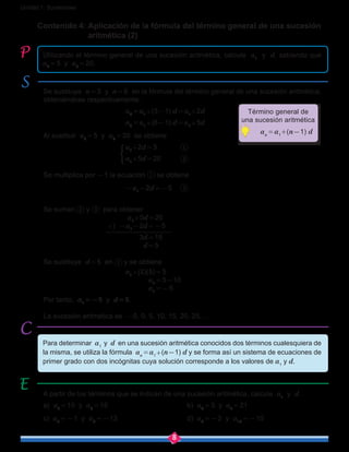 8
Unidad 1: Sucesiones
Contenido 4: Aplicación de la fórmula del término general de una sucesión 	
aritmética (2)
Utilizando el término general de una sucesión aritmética, calcule a1
y d, sabiendo que
a3 = 5 y a6 = 20.
Para determinar a1
y d en una sucesión aritmética conocidos dos términos cualesquiera de
la misma, se utiliza la fórmula an = a1+(n-1) d y se forma así un sistema de ecuaciones de
primer grado con dos incógnitas cuya solución corresponde a los valores de a1
y d.
A partir de los términos que se indican de una sucesión aritmética, calcule a1
y d.
a) a3 = 10 y a6 = 16				b) a4 = 3 y a7 = 21
c) a5 = -1 y a9 = -13				d) a2 = -2 y a10 = -10
Se sustituye n = 3 y n = 6 en la fórmula del término general de una sucesión aritmética,
obteniéndose respectivamente:
				 a3 = a1+(3-1) d = a1+2d
				 a6 = a1+(6-1) d = a1+5d
Al sustituir a3 = 5 y a6 = 20 se obtiene
				 a1+2d = 5
				 a1+5d = 20
Se multiplica por -1 la ecuación se obtiene
				 -a1-2d = -5
Se suman y para obtener
				 a1+5d = 20
			 +) -a1-2d = -5
				 3d = 15
				 d = 5
Se sustituye d = 5 en y se obtiene
				 a1+(2)(5) = 5
				 a1 = 5-10
	 a1 = -5
Por tanto, a1 = -5 y d = 5.
La sucesión aritmética es -5, 0, 5, 10, 15, 20, 25, …
Término general de
una sucesión aritmética
   an = a1
+(n-1) d
 