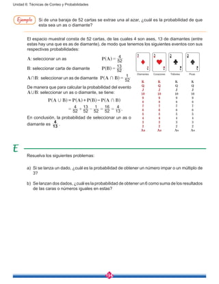 134
Unidad 6: Técnicas de Conteo y Probabilidades
Si de una baraja de 52 cartas se extrae una al azar, ¿cuál es la probabilidad de que
esta sea un as o diamante?
El espacio muestral consta de 52 cartas, de las cuales 4 son ases, 13 de diamantes (entre
estas hay una que es as de diamante), de modo que tenemos los siguientes eventos con sus
respectivas probabilidades:
A: seleccionar un as		 P A 52
4
=^ h
B: seleccionar carta de diamante	 P B 52
13
=^ h
A+B: seleccionar un as de diamante P A B 52
1
+ =^ h
De manera que para calcular la probabilidad del evento
A,B: seleccionar un as o diamante, se tiene:
.
P A B P A P B P A B
52
4
52
13
52
1
52
16
13
4
, +
= + - = =
= + -^ ^ ^ ^h h h h
En conclusión, la probabilidad de seleccionar un as o
diamante es 13
4
.
K
Q
J
10
9
8
7
6
5
4
3
2
As
Corazones
AA
A
Diamantes
K
Q
J
10
9
8
7
6
5
4
3
2
As
A
A
K
Q
J
10
9
8
7
6
5
4
3
2
As
Tréboles
A
A A
K
Q
J
10
9
8
7
6
5
4
3
2
As
Picas
Resuelva los siguientes problemas:
a)	 Si se lanza un dado, ¿cuál es la probabilidad de obtener un número impar o un múltiplo de
3?
b)	 Se lanzan dos dados, ¿cuál es la probabilidad de obtener un 6 como suma de los resultados
de las caras o números iguales en estas?
Ejemplo
 