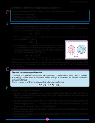 Sección 2: Probabilidades
135
Contenido 4: Eventos mutuamente excluyentes
Para el experimento de lanzar un dado calcule la probabilidad de cada evento:
a) A: obtener un número par.
b) B: obtener un múltiplo de 5.
c) A,B: obtener un número par o un múltiplo de 5.
El espacio muestral de este experimento es E = {1, 2, 3, 4, 5, 6}, siendo n(E) = 6.
a)	 Para el evento A: obtener un número par, se tienen los casos favorables 2, 4, 6, de modo
que A = {2, 4, 6}, y por tanto n(A) = 3. Así,
				 P A 6
3
2
1
= =^ h .
b)	 Para el evento B: obtener un múltiplo de 5, se tiene solo un caso favorable: 5, B = {5} de
modo que n(B) = 1. Luego,
				 P B 6
1
=^ h .
c)	 El diagrama de la derecha muestra que para el evento
A,B: obtener un número par o un múltiplo de 5 (se han
coloreado ambos eventos) se tienen 4 casos favorables:
2, 4, 5 y 6, de modo que n(A,B) = 4,
			 P A B 6
4
3
2
, = =^ h .
Se observa que P A P B P A B2
1
6
1
6
4
3
2
,= + = = =+^ ^ ^h h h
Nótese que los eventos A y B no pueden ocurrir simultáneamente ya que el número en la
cara del dado no puede ser par y múltiplo de 5 a la vez, esto es A B+ z= , siendo z el
conjunto vacío.
Resuelva los siguientes problemas:
a)	 Se tiene un libro de cada una de las materias: Matemática, Biología, Química, Física y
Lengua y Literatura. Si se toma uno de ellos, ¿cuál es la probabilidad de que este sea de
Matemática o de Física?
b)	 La probabilidad de que Juan asista a un bachillerato estatal es 5
2
y la de que asista a un
bachillerato privado es 2
1
. Si Juan no puede asistir a ambos simultáneamente, ¿cuál es
la probabilidad de asistir a uno u otro bachillerato?
c)	 Si se escoge una carta de una baraja de 52 cartas, ¿cuál es la probabilidad de escoger un
corazón o un diamante?
d)	 Si se arrojan dos dados, encuentre la probabilidad de que la suma de los dos números de
las caras sea 5 u 11.
A B,
1
5
3
2
4
6
A
B
E
Eventos mutuamente excluyentes
Dos eventos A y B son mutuamente excluyentes si no tienen elementos en común, es decir
A B+ z= , en este caso la ocurrencia de uno excluye la ocurrencia del otro (no ocurren de
forma simultánea).
Si dos eventos A y B son mutuamente excluyentes, entonces
.
 