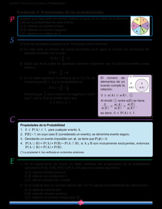 136
Unidad 6: Técnicas de Conteo y Probabilidades
1
42
10
9 5
Contenido 5: Propiedades de las probabilidades
Imagine que hace girar en sentido horario la aguja de la ruleta de la derecha .
Calcule la probabilidad de cada evento:
a) A: obtener un número entero.
b) B: obtener un número negativo.
c) C: obtener un múltiplo de 5.
El total de resultados posibles es 6. Para cada inciso tenemos:
a)	En este caso el número de casos favorables es 6, igual al número de elementos del
espacio muestral, por lo cual: 	
P A 6
6
1= =^ h
b) 	Dado que en la ruleta no aparecen números negativos, hay 0 casos favorables a este
hecho y
				 P B 6
0
0= =^ h
c)	 En la ruleta aparecen 2 múltiplos de 5: 5 y 10, de
manera que n(C) = 2 y su probabilidad es
				 P C 6
2
3
1
= =^ h
	 Observe que 3
1
es un número no negativo y menor
que 1, por lo cual se puede decir que
				 P C0 1# #^ h
1.	 En el experimento de lanzar un dado, verifique las propiedades de la probabilidad
calculando P(A), P(B), P(C) y P(A,B) para los eventos siguientes:
	a) A: cae en número positivo.
	b) B: obtener un múltiplo de 3.
	c) C: cae en número par o impar.
2.	 Si se elige al azar un número natural del 1 al 10, calcule la probabilidad de cada evento:
	a) A: obtener número par.	
	b) B: obtener número positivo.
	c) C: obtener un número mayor que 15.
Propiedades de la Probabilidad
1.	 P A0 1# #^ h , para cualquier evento A.
2.	 P(E) = 1, en cuyo caso E (considerado un evento), se denomina evento seguro.
3.	 Denotando un evento imposible con z, se tiene que P(z) = 0.
4.	 P A B P A P B P A B, += + -^ ^ ^ ^h h h h, si A y B son mutuamente excluyentes, entonces
P A B P A P B, = +^ ^ ^h h h.
(*) La propiedad 4. fue verificada en contenidos anteriores.
El número de
elementos de un
evento cumple la
relación:
A En n0 # # ]^ gh .	 ①
Al dividir ① entre n(E) se tiene
n E n E
n A
n E
n E0
# #
l^
]
^ ^
^
h h
g
h
h
,
es decir, P A0 1# #^ h .
AE
n(A)n(E)
E
 