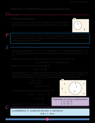 Sección 2: Probabilidades
137
Contenido 6: Probabilidad de un evento complementario
Considere el lanzamiento de un dado y determine los elementos del espacio muestral que
no forman parte del evento A : obtener un múltiplo de 3. ¿Cuál es la probabilidad del evento
conformado por dichos elementos?
El espacio muestral es E = {1, 2, 3, 4, 5, 6}. El evento A : obtener un múltiplo de 3, es
A  = {3, 6}, de modo que los elementos del espacio muestral que no están en A son 1, 2, 4
y 5.
Los elementos anteriores conforman el evento , , ,A 1 2 4 5= " , definido por
				 A : no se obtiene un número múltiplo de 3.
Dado que A  = {1, 2, 4, 5}, su probabilidad es
				 P A 6
4
3
2
= =] g .
Se observa que A y A no tienen elementos en común, como se muestra en la gráfica y su
unión es el espacio muestral, de modo que si consideramos el evento A A, : obtener un
número que sea múltiplo de 3 o que no lo sea, este será un evento seguro, y así
			 ( )
( ) ( )
( ) ( )
P A A
P A P A
P A P A
1
1
1
, =
+ =
= - .
Con el resultado anterior, se puede calcular P( A )
			 P A P A1 1 6
2
1 3
1
3
2
= - = -
= - =
] ^g h
Los eventos A y A son complementarios.
Eventos complementarios
El complemento de un evento A , denotado por A , está formado por
todos los elementos del espacio muestral asociado E, que no están en
A .
La probabilidad de A , complemento del evento A , está dada por
					 P A P A1= -^ ^h h
Definición
A
E
A
A4
3
6
5
2
1
A
E
Propiedades de eventos complementarios:
	 1. A A E, =
	 2. A A+ z=
 