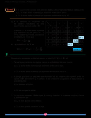 138
Unidad 6: Técnicas de Conteo y Probabilidades
Si el experimento consiste en lanzar dos dados, calcule la probabilidad de cada evento:
a) A : la suma de los números que aparecen en las caras es 10.
b) A : la suma de los números que aparecen en las caras no es 10.
Ejemplo
a)	A la derecha se muestran los
36 posibles resultados de este
experimento, es decir, n(E) = 36.
	 El evento A : la suma de los números
que aparecen en las caras es 10,
tiene 3 casos favorables, coloreados
en la tabla, de modo que
		 P A 36
3
12
1
= =^ h .
b)	 La probabilidad de A es
		 P A P A1 1 12
1
12
11
= - = - =^ ^h h .
1 2 3 4 5 6
1 (1,1) (1, 2) (1, 3) (1, 4) (1, 5) (1, 6)
2 (2,1) (2, 2) (2, 3) (2, 4) (2, 5) (2, 6)
3 (3,1) (3, 2) (3, 3) (3, 4) (3, 5) (3, 6)
4 (4,1) (4, 2) (4, 3) (4, 4) (4, 5) (4, 6)
5 (5,1) (5, 2) (5, 3) (5, 4) (5, 5) (5, 6)
6 (6,1) (6, 2) (6, 3) (6, 4) (6, 5) (6, 6)
Suman 10
Resuelva los siguientes problemas usando la relación P( A ) = 1-P(A ).
1.	 Para el lanzamiento de dos dados, calcule la probabilidad de cada evento:
	a) A : la suma de los números que aparecen en las caras es 5.
	b) A : la suma de los números que aparecen en las caras no es 5.
2.	Suponga que tiene un pequeño texto formado por 80 palabras del español, entre las
cuales están 35 nombres y 45 verbos. Si se selecciona una palabra al azar, calcule la
probabilidad de:
	a) A : escoger un verbo.
	b) A : no escoger un verbo.
3.	 En una bolsa se tienen 7 bolas rojas, 9 azules y 4 verdes. Si se extrae una bola, calcule
la probabilidad de:
	a) A : la bola que se extrae es roja.
	b) A : la bola que se extrae no es roja.
 