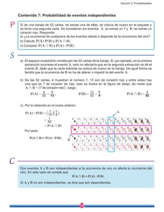 Sección 2: Probabilidades
139
Contenido 7: Probabilidad de eventos independientes
Si de una baraja de 52 cartas, se extrae una de ellas, se coloca de nuevo en el paquete y
se toma una segunda carta. Se consideran los eventos A: se extrae un 7 y B: se extrae un
corazón rojo. Responda:
a) ¿La ocurrencia de cualquiera de los eventos afecta o depende de la ocurrencia del otro?
b) Calcule , yP A P B P A B+^ ^ ^h h h.
c) Compare yP A B P A P B+ $^ ^ ^h h h.
a)	 El espacio muestral lo constituyen las 52 cartas de la baraja. Si, por ejemplo, en la primera
extracción ocurriese el evento A, esto no afectaría que en la segunda extracción se dé el
evento B, dado que la carta extraída se coloca de nuevo en la baraja. De igual forma se
tendrá que la ocurrencia de B no ha de alterar o impedir la del evento A.
b)	De las 52 cartas, 4 muestran el número 7, 13 son de corazón rojo y entre estas hay
una que es 7 de corazón de rojo, esto se ilustra en la figura de abajo, de modo que
de corazón rojoA B 7+ = " ,, luego:
		 P A 52
4
13
1
= =^ h ,			 P B 52
13
4
1
= =^ h , 			 P A B 52
1
+ =^ h
c)	 Por lo obtenido en el inciso anterior:
	
P A P B
P A B
13
1
4
1
52
1
$
+
=
=
=
a
]
a^ ^ k k
g
h h
	
Por tanto
	 P A B P A P B+ $=^ ^ ^h h h.
Dos eventos A y B son independientes si la ocurrencia de uno no afecta la ocurrencia del
otro. En este caso se cumple que
P A B P A P B+ $=^ ^ ^h h h.
Si A y B no son independientes, se dice que son dependientes.
A
B
 