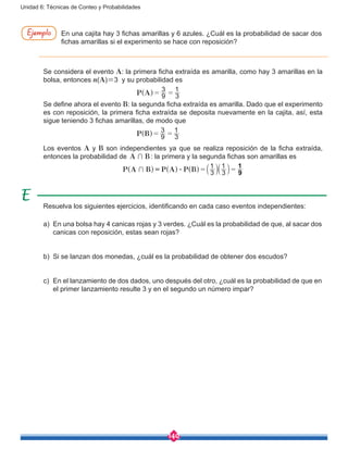 140
Unidad 6: Técnicas de Conteo y Probabilidades
En una cajita hay 3 fichas amarillas y 6 azules. ¿Cuál es la probabilidad de sacar dos
fichas amarillas si el experimento se hace con reposición?
Ejemplo
Se considera el evento A: la primera ficha extraída es amarilla, como hay 3 amarillas en la
bolsa, entonces n(A)=3 y su probabilidad es
				 P A 9
3
3
1
= =^ h
Se define ahora el evento B: la segunda ficha extraída es amarilla. Dado que el experimento
es con reposición, la primera ficha extraída se deposita nuevamente en la cajita, así, esta
sigue teniendo 3 fichas amarillas, de modo que
				 P B 9
3
3
1
= =^ h
Los eventos A y B son independientes ya que se realiza reposición de la ficha extraída,
entonces la probabilidad de A B+ : la primera y la segunda fichas son amarillas es
P A B P A P B 3
1
3
1
9
1
+ $ = == a a^ ^ ^ k kh h h
Resuelva los siguientes ejercicios, identificando en cada caso eventos independientes:
a)	 En una bolsa hay 4 canicas rojas y 3 verdes. ¿Cuál es la probabilidad de que, al sacar dos
canicas con reposición, estas sean rojas?
b)	 Si se lanzan dos monedas, ¿cuál es la probabilidad de obtener dos escudos?
c)	 En el lanzamiento de dos dados, uno después del otro, ¿cuál es la probabilidad de que en
el primer lanzamiento resulte 3 y en el segundo un número impar?
 