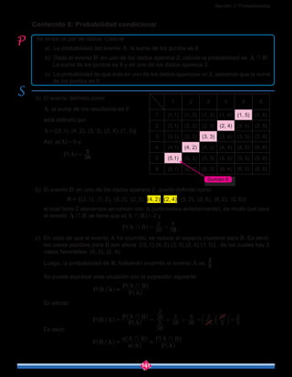 Sección 2: Probabilidades
141
Se lanza un par de dados. Calcule:
	 a)	 La probabilidad del evento A: la suma de los puntos es 6.
	 b)	 Dado el evento B: en uno de los dados aparece 2, calcule la probabilidad de A B+ :
	 La suma de los puntos es 6 y en uno de los dados aparece 2.
	 c)	 La probabilidad de que solo en uno de los dados aparezca un 2, sabiendo que la suma
	 de los puntos es 6.
Contenido 8: Probabilidad condicional
a)	 El evento definido como
	 A: la suma de los resultados es 6
	 está definido por
	 A = {(5,1), (4, 2), (3, 3), (2, 4), (1, 5)}
	Así, n(A) = 5 y,
P A 36
5
=^ h
b)	 El evento B: en uno de los dados aparece 2, queda definido como
	 (2,1), (1, 2), (3, 2), (2,3), (4, 2), (2, 4), (5, 2), (2, 5), (6, 2), (2, 6){ }B =
	 el cual tiene 2 elementos en común con A (coloreados anteriormente), de modo que para
el evento A B+ se tiene que n(A B+ ) = 2 y
						 P A B 36
2
18
1
+ = =^ h .
c)	 En vista de que el evento A ha ocurrido, se reduce el espacio muestral para B. Es decir,
los casos posibles para B son ahora (5,1),(4, 2),(3,3),(2, 4),(1, 5){ }, de los cuales hay 2
casos favorables: (4, 2), (2, 4).
	 Luego, la probabilidad de B, habiendo ocurrido el evento A es 5
2
.
	 Se puede expresar esta situación con la expresión siguiente
				 /P B A
P A
P A B+
=^
^
^
h
h
h
	 En efecto:
				 ( )/P B A
P A
P A B
36
5
36
2
36
2
36
5
36
2
5
36
5
2+
'= = = == c c
]
]
m m
g
g
Es decir,
				 /P B A
A
A B
P A
P A B
n
n + +
= =^
^
^
^
^
h
h
h
h
h
1 2 3 4 5 6
1 (1,1) (1, 2) (1, 3) (1, 4) (1, 5) (1, 6)
2 (2,1) (2, 2) (2, 3) (2, 4) (2, 5) (2, 6)
3 (3,1) (3, 2) (3, 3) (3, 4) (3, 5) (3, 6)
4 (4,1) (4, 2) (4, 3) (4, 4) (4, 5) (4, 6)
5 (5,1) (5, 2) (5, 3) (5, 4) (5, 5) (5, 6)
6 (6,1) (6, 2) (6, 3) (6, 4) (6, 5) (6, 6)
Suman 6
 