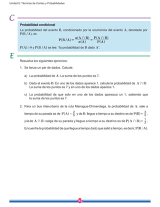 142
Unidad 6: Técnicas de Conteo y Probabilidades
Probabilidad condicional
La probabilidad del evento B, condicionado por la ocurrencia del evento A, denotada por
P(B /A), es
P(A) > 0 y P(B /A) se lee: “la probabilidad de B dado A”.
Resuelva los siguientes ejercicios:
1.	 Se lanza un par de dados. Calcule:
	 a)	 La probabilidad de A: La suma de los puntos es 7.
	 b)	 Dado el evento B: En uno de los dados aparece 1, calcule la probabilidad de A B+ : 	
	 La suma de los puntos es 7 y en uno de los dados aparece 1.
	 c)	 La probabilidad de que solo en uno de los dados aparezca un 1, sabiendo que
		 la suma de los puntos es 7.
2.	 Para un bus interurbano de la ruta Managua-Chinandega, la probabilidad de A: sale a
tiempo de su parada es de P A 5
2
=^ h y de B: llegue a tiempo a su destino es de P(B)= 5
3
,
y la de A B+ : salga de su parada y llegue a tiempo a su destino es de P(A B+ )= 3
1
.
Encuentre la probabilidad de que llegue a tiempo dado que salió a tiempo, es decir, P(B /A).
 