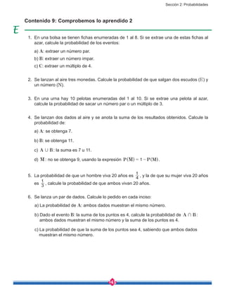 Sección 2: Probabilidades
143
1.	 En una bolsa se tienen fichas enumeradas de 1 al 8. Si se extrae una de estas fichas al
azar, calcule la probabilidad de los eventos:
	a) A: extraer un número par.
	b) B: extraer un número impar.
	c) C: extraer un múltiplo de 4.
2.	 Se lanzan al aire tres monedas. Calcule la probabilidad de que salgan dos escudos (E) y
un número (N).
3.	 En una urna hay 10 pelotas enumeradas del 1 al 10. Si se extrae una pelota al azar,
calcule la probabilidad de sacar un número par o un múltiplo de 3.
4.	 Se lanzan dos dados al aire y se anota la suma de los resultados obtenidos. Calcule la
probabilidad de:
	a) A: se obtenga 7.
	b) B: se obtenga 11.
	c) A B, : la suma es 7 u 11.
	d) M : no se obtenga 9, usando la expresión ( ) ( )P M P M1= - .
5.	 La probabilidad de que un hombre viva 20 años es 4
1
, y la de que su mujer viva 20 años
es 3
1
, calcule la probabilidad de que ambos vivan 20 años.
6.	 Se lanza un par de dados. Calcule lo pedido en cada inciso:
	 a) La probabilidad de A: ambos dados muestran el mismo número.
	 b) Dado el evento B: la suma de los puntos es 4, calcule la probabilidad de A B+ :
	 ambos dados muestran el mismo número y la suma de los puntos es 4.
	 c) La probabilidad de que la suma de los puntos sea 4, sabiendo que ambos dados
muestran el mismo número.
Contenido 9: Comprobemos lo aprendido 2
 