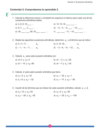 Sección 2: Sucesiones aritméticas
9
Contenido 5: Comprobemos lo aprendido 2
1.	 Calcule la diferencia común y complete los espacios en blanco para cada una de las
sucesiones aritméticas dadas.
	 a) 4, 6, 8, 10,___, …				 b) 12, 15, 18, ___, ___, …
	 c) 9, 7, ___, 3, ___, …				 d) -2,-4, -6, ___, -10, ___, …
	 e) 30, ___, ___, 60, 70,___, ____, …	 f ) ___, ___, -5, -10, ___, ___, …
2.	 Dadas las siguientes sucesiones aritméticas, determine an
y el término que se indica:
	 a) 5, 11, 17, …		 a5
			 b) 2, 10, 18, …		 a7
	 c) -1, -4, -7, …	 a6
			d) -3,-6, -9, -12, …	 a11
3.	 Calcule a1
para cada sucesión aritmética con:
	 a) d=3 y a4
=5					b) d=-2 y a7
=25
	 c) d=-10 y a9
=90				d) d=-7 y a11
=35
4.	 Calcule d para cada sucesión aritmética que tiene:
	 a) a1
=4 y a3
=16				b) a1
=-20 y a8
=1
	 c) a1
=8 y a9
=-32				d) a1
=-17 y a5
=-85
5.	 A partir de los términos que se indican de cada sucesión aritmética, calcule a1
y d.
	 a) a3
=12 y a6
=24				b) a2
=5 y a5
=26
	 c) a6
=-20 y a21
=55				d) a2
=-20 y a10
=-100
 