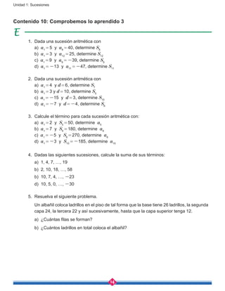 14
Unidad 1: Sucesiones
Contenido 10: Comprobemos lo aprendido 3
1.	 Dada una sucesión aritmética con
	 a) a1 = 5 y a8 = 40, determine S8
	 b) a1 = 3 y a12 = 25, determine S12
	 c) a1 = 9 y a9 = -39, determine S9
	 d) a1 = -13 y a11 = -47, determine S11
2.	 Dada una sucesión aritmética con
	 a) a1 = 4 y d = 6, determine S7
	 b) a1 = 3 y d = 10, determine S5
	 c) a1 = -15 y d = 3, determine S10
	 d) a1 = -7 y d = -4, determine S6
3.	 Calcule el término para cada sucesión aritmética con:
	 a) a1 = 2 y S5 = 50, determine a5
	 b) a1 = 7 y S9 = 180, determine a9
	 c) a1 = -5 y S6 = 270, determine a6
	 d) a1 = -3 y S10 = -185, determine a10
4.	 Dadas las siguientes sucesiones, calcule la suma de sus términos:
	 a) 1, 4, 7, …, 19
	 b) 2, 10, 18, …, 58
	 b) 10, 7, 4, …, -23
	 d) 10, 5, 0, …, -30
5.	 Resuelva el siguiente problema.
	 Un albañil coloca ladrillos en el piso de tal forma que la base tiene 26 ladrillos, la segunda
capa 24, la tercera 22 y así sucesivamente, hasta que la capa superior tenga 12.
	 a) ¿Cuántas filas se forman?
	 b) ¿Cuántos ladrillos en total coloca el albañil?
 