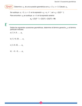 Sección 3: Sucesiones geométricas
17
Determine an
de una sucesión geométrica con a1
 = 2 y r = 3. Calcule a4
.
Se sustituye a1 = 2 y r = 3 en la expresión an = a1
rn-1
, así an = (2)(3n-1
).
Para encontrar a4
se sustituye n = 4 en la expresión anterior
a4 = (2)(34-1
) = (2)(33
) = (2)(27) = 54.
Dadas las siguientes sucesiones geométricas, determine el término general an
y el término
particular indicado:
a) 2, 4, 8, … , a6
b) 5, 10, 20, … , a7
c) 2, 8, 32, … , a5
d) -2,-6, … , a4
Ejemplo
 