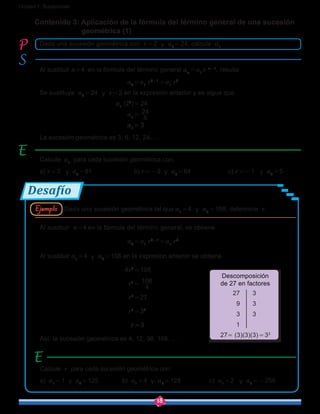 18
Unidad 1: Sucesiones
Desafío
Contenido 3: Aplicación de la fórmula del término general de una sucesión 	 	
geométrica (1)
Al sustituir n = 4 en la fórmula del término general an = a1
r n-1
, resulta
				       a4 = a1
r4-1
 = a1
r3
Se sustituye a4 = 24  y  r = 2 en la expresión anterior y se sigue que
				 a1
(23
) = 24
				       a1 = 
8
24
				       a1 = 3
La sucesión geométrica es 3, 6, 12, 24, …
Al sustituir n = 4 en la fórmula del término general, se obtiene
				       a4 = a1
r4-1
 = a1
r3
Al sustituir a1 = 4 y  a4 = 108 en la expresión anterior se obtiene
				      4r3
 = 108
				         r3
 = 
4
108
				         r3
 = 27
				         r3
 = 33
				         r = 3
Así, la sucesión geométrica es 4, 12, 36, 108, …
Calcule a1
para cada sucesión geométrica con:
a) r = 3   y a4 = 81			b) r = -2  y  a5 = 64		c) r = -1   y  a9 = 5
Calcule r para cada sucesión geométrica con:
a) a1 = 1  y  a4 = 125	 b) a1 = 4  y  a6 = 128		 c) a1 = 2   y  a8 = -256
Dada una sucesión geométrica con r = 2  y  a4 = 24, calcule a1
.
Dada una sucesión geométrica tal que a1 = 4  y  a4 = 108, determine r.
27 3
9 3
3 3
1
27= (3)(3)(3) = 33
Descomposición
de 27 en factores
Ejemplo
 