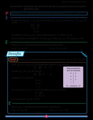 Sección 3: Sucesiones geométricas
19
Como a2 = a1
r y a5 = a1
r4
, si se calcula el cociente a5
÷a2
resulta
				 a
a
2
5
 = 
a r
a r
1
1
4
 = r3
	
También a2 = 10 y a5 = 80, así que
				 a
a
2
5
 = 
10
80
 = 8		
Igualando y se tiene
				   r3
 = 8
				   r3
 = 23
				    r = 2
Se sustituye a2 = 10 y r = 2, en la expresión a2 = a1
r, resultando
				 10 = a1
(2)
				  a1 = 
2
10
 = 5
En consecuencia, a1 = 5 y r = 2.
Desafío
Contenido 4: Aplicación de la fórmula del término general de una sucesión 	 	
geométrica (2)
Calcule a1
y r de cada sucesión geométrica, sabiendo que:
a) a2
= 6 y a5
 = 48					b) a2
= 6 y a5
 = -162
8 2
4 2
2 2
1
8 = (2)(2)(2) = 23
Descomposición
de 8 en factores
Calcule a1
y r para una sucesión geométrica, sabiendo que a2 = 10 y a5 = 80.Ejemplo
Determine a1
y r para una sucesión geométrica, sabiendo que a2 = 10 y a4 = 40.
Calcule a1
y r para cada sucesión geométrica, sabiendo que:
a) a2 = 3 y a4 = 27					b) a3 = 12 y a5 = 48
Se sabe que a2 = a1
r y a4 = a1
r3
. Si se calcula a4
÷ a2
y se sustituye a2 = 10 y a4 = 40
resulta
			     a r
a r
1
1
3
 = 
10
40
			         r2
 = 4
			          r = ±2
Se sustituye r = 2 en a2 = a1
r , y se encuentra que a1
(2) = 10, es decir, a1 = 5.
De igual manera, si se sustituye r = -2 en a2 = a1
r , se tiene a1
(-2) = 10, es decir, a1 = -5.
 