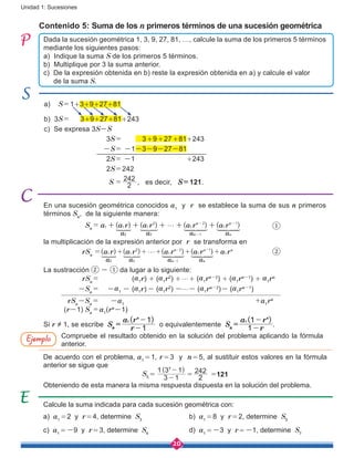 20
Unidad 1: Sucesiones
Contenido 5: Suma de los n primeros términos de una sucesión geométrica
En una sucesión geométrica conocidos a1
y r se establece la suma de sus n primeros
términos Sn
, de la siguiente manera:
		Sn
 =  ( ) ( ) ( ) ( )a a r a r a r a r1 1 1 1
n n
a a a a
1
2 2 1
2 3 1n n
g+ + + + +- -
-
1 2 34444 4444 1 2 34444 4444Z 
		
la multiplicación de la expresión anterior por r se transforma en
	 rSn
=( ) ( ) ( ) ( )a r a r a r a r a r1 1 1 1 1
n n n
a a a a
2 2 1
2 3 1n n
g+ + + + +- -
-
1 2 34444 4444 1 2 34444 4444Z 
		
La sustracción - da lugar a lo siguiente:
	 rSn
 =  (a1r) + (a1r2
) +g+ (a1rn-2
) + (a1rn-1
) + a1rn
-Sn
 =  -a1 - (a1r)- (a1r2
) -g- (a1rn-2
)- (a1rn-1
)
rSn
-Sn
 =  -a1
		 			 +a1
rn
(r-1) Sn
 = a1
(rn
-1)
Si r ≠ 1, se escribe Sn
 =  o equivalentemente Sn
 =  .
Compruebe el resultado obtenido en la solución del problema aplicando la fórmula
anterior.
De acuerdo con el problema, a1 = 1, r = 3 y n = 5, al sustituir estos valores en la fórmula
anterior se sigue que
S5 = 
( )
3 1
1 3 15
-
-
=
2
242 =121
Obteniendo de esta manera la misma respuesta dispuesta en la solución del problema.
Calcule la suma indicada para cada sucesión geométrica con:
a) a1 = 2 y r = 4, determine S3
			b) a1 = 8 y r = 2, determine S5
c) a1 = -9 y r = 3, determine S4
		 d) a1 = -3 y r = -1, determine S7
Ejemplo
Dada la sucesión geométrica 1, 3, 9, 27, 81, …, calcule la suma de los primeros 5 términos
mediante los siguientes pasos:
a) Indique la suma S de los primeros 5 términos.
b) Multiplique por 3 la suma anterior.
c) De la expresión obtenida en b) reste la expresión obtenida en a) y calcule el valor 	
de la suma S.
a) S = 1+3+9+27+81
b) 3S =    3+9+27+81+243
c) Se expresa 3S-S
				3S =  3+9+27+81+243
			 -S =  -1-3-9-27-81
				2S =  -1 +243
				2S = 242
				 S =
2
242
, es decir, S = 121.
 