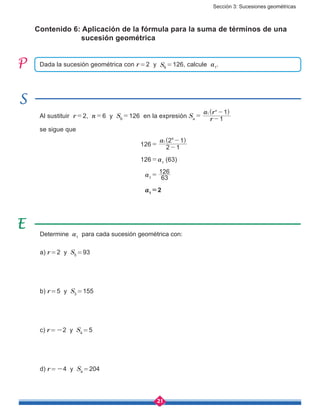 Sección 3: Sucesiones geométricas
21
Contenido 6: Aplicación de la fórmula para la suma de términos de una 	
sucesión geométrica
Determine a1
para cada sucesión geométrica con:
a) r = 2 y S5 = 93
b) r = 5 y S3 = 155
c) r = -2 y S4 = 5
d) r = -4 y S4 = 204
Dada la sucesión geométrica con r = 2 y S6 = 126, calcule a1
.
Al sustituir r = 2, n = 6 y S6
 = 126 en la expresión Sn
 = 
( )
r
a r
1
1n
1
-
-
se sigue que
						 126 = 
( )a
2 1
2 11
6
-
-
						 126 = a1
(63)
						 a1
 = 
63
126
						 a1
 = 2
 