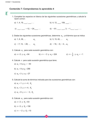 22
Unidad 1: Sucesiones
Contenido 7: Comprobemos lo aprendido 4
1. Complete los espacios en blanco de las siguientes sucesiones geométricas y calcule la
razón común:
	 a) 1, 4, 16, ___, ___, …			 b) 4, 12, ___, 108, ___, …
	 c) ___, ___, -12, -24,___, …		 d) -81, ___, ___, 3, -1,___, ___, ….
2. Dadas las siguientes sucesiones geométricas, determine an
y el término que se indica:
	 a) 1, 6, 36, …		 a4
			 b) 5, 15, 45, …	 a5
	 c) -7, 14, -28, …	 a6
			d) -16, -8, -4…	a7
3.	Calcule a1
para cada sucesión geométrica con:
	 a) r = 2 y a4 = 64		 b) r = -3 y a5 = 324		 c) r = 
2
1 y a6 = -1
4. Calcule r para cada sucesión geométrica que tiene:
	 a) a1 = 5 y a4 = -40
	 b) a1 = 9 y a6 = 288
	 c) a5 = 3 y a7 = 27
5. Calcule la suma de términos indicada para las sucesiones geométricas con:
	 a) a1 = 1 y r = 4, S3
	 b) a1 = 3 y r = 4, S4
	 c) a1 = 9 y r = -3, S3
6. Calcule a1
para cada sucesión geométrica con:
	 a) r = 2 y S3 = 63
	 b) r = 5 y S4 = 156
	 c) r = -2 y S4 = 10
 