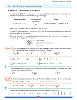 Sección 4: Notación de sumatoria
23
Sección 4: Notación de sumatoria
Contenido 1: Símbolo de sumatoria /
La suma extendida a1+a2+a3+a4+g+an
de los primeros n términos de una sucesión
puede expresarse con el símbolo Sigma / como sigue
Suma extendida En notación de
sumatoria
Se lee
a1
+a2
+a3
+ ⋯ +an ak
k
n
1=
/ Sumatoria desde k = 1 hasta n de ak
Nótese que k indica la posición del término que se suma.
Se observa además que para expresar la suma con el uso de este símbolo, no es necesario
enumerar todos los sumandos.
Más concretamente, se pueden puntualizar los elementos que intervienen en la notación de
sumatoria / de la siguiente manera:
ak
k 1
n
=
/
Límite superior
Argumento o k-ésimo elemento
Límite inferior
a) k n2 2 4 6 2
k
n
1
g= + + + +
=
/ 		 b) k 1 2 3 4 5
k
2 2 2 2 2 2
1
5
= + + + +
=
/
c) k 3 4 5 6
k
3 3 3 3 3
3
6
= + + +
=
/ 			d) k( ) ( )n3 1 4 7 10 3 1
k
n
1
g+ = + + + + +
=
/
Escriba las expresiones dadas como una suma extendida sustituyendo sucesivamente
los valores de k desde 1 hasta el límite superior indicado.
a) k2
k
n
1=
/ 		 b) k
k
2
1
5
=
/ 		 c) k
k
3
3
6
=
/ 		 d) k( )3 1
k
n
1
+
=
/
Exprese las siguientes sumas dadas en forma extendida usando la notación sumatoria /.
a) n1 2 3 4 g+ + + + + 			b) 3 3 3 3 32 3 4 5
+ + + +
a) n1 2 3 4 g+ + + + + = 		 b) 3 3 3 3 32 3 4 5
+ + + + =
Escriba las expresiones dadas como una suma extendida sustituyendo los valores de k desde
1 hasta el límite superior indicado.
a) k3
k
n
1=
/ 				b) k
k
2
1
6
=
/ 				c) 2k
k 4
7
=
/
Exprese las siguientes sumas extendidas usando la notación sumatoria / .
a) n1 2 32 2 2 2
g+ + + + 	 b) 1 2 3 4 20g+ + + + + 	 c) n1
1
2
1
3
1
4
1 1
g+ + + + +
Ejemplo 1
Ejemplo 2
2
 